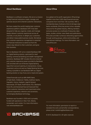 Backbase is a software company. We are on a mission
to help financial institutions create, manage, and
optimize secure omni-channel customer interactions.
We have created the world’s leading lean customer
experience platform, Backbase CXP. It has been
designed to help you organize, create, and manage
deeply relevant customer experiences across all
channels, on any device, to delight your customers
and deliver measurable business results. We believe
that customer experience management is essential
for financial institutions to stand out from the
crowd, stay relevant to their customers, and grow
their business.
Next to Backbase CXP, we’ve created Backbase DBP,
our digital banking solution, optimized for retail
banking, commercial banking and wealth management
scenarios. Backbase DBP includes the omni-channel
and customer experience power provided by Backbase
CXP, enriched with out-of-the-box Digital Banking
Apps (from account opening, to transactions, money
movement, and so on) and our Digital Banking Services,
making it possible to use Backbase DBP as a digital
banking solution on top of any core or back-end system.
Global financials such as ABN AMRO Bank,
Al Rajhi Bank, CheBanca!, Fidelity, Goldman Sachs,
Hapoalim, Hiscox, Keybank, Legal & General,
Nationwide, OTP Bank, PostFinance, PZU, Sberbank,
Swiss Re, and SwissCard have all improved their
online customer interactions and maximized online
customer experience, retention and conversion,
by leveraging Backbase technology.
Backbase was founded in 2003 and is privately
funded with operations in New York, Atlanta,
Amsterdam, and London. For more information,
visit www.backbase.com
As a global not-for-profit organization, Efma brings
together more than 3,300 retail financial services
companies from more than 130 countries. With a
membership base of almost a third of all large retail
banks worldwide, Efma has proven to be a valuable
resource for the global industry, offering members
exclusive access to a multitude of resources, data-
bases, studies, articles, news feeds and publications.
Efma also provides numerous networking opportunities
through working groups, online communities, and
international meetings. For more information, visit
www.efma.com
For more information, permission to reprint or
translate this work, and all other correspondence,
please email: marketing@backbase.com
© 2015, Backbase B.V. All rights reserved.
/ 45
About Backbase About Efma
 