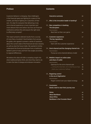 Preface Contents
Executive summary 05
01 _ Who is the innovation leader in banking? 07
02 _ New competitors in banking: 11
The disrupters
Recommendation:
Beat them at their own game 14
03 _ Customer experience: 17
The key ingredients
Recommendation:
Start with the customer experience 18
04 _ Omni-channel and the changing channel mix 23
Recommendation:
Pursue an omni-channel delivery model 25
05 _ Mobile’s impact on online sales 31
and share of wallet
Recommendation:
Optimize for the omni-channel sale 32
_ Linking the channels: omni-channel journeys 33
_ Meet your customer halfway 34
06 _ Regaining control 37
in the era of digitization
Recommendation:
Regain control over your digital strategy 39
07 _ Conclusion: 43
Banks need to start their journey now
Notes 44
About Backbase 45
About Efma 45
Backbase in the Forrester Wave™ 46
Customer behavior is changing. New challengers
in the financial space are fighting for a piece of the
market, and they’re fighting for customers of their
own. It’s clear for everyone that delivering a truly
omni-channel experience is more important and
more relevant than ever before. But how can financial
institutions achieve this and acquire the right tools
to effectively compete?
This report presents selected results from a survey
of more than a hundred C-level bankers from across
the globe, who agreed to answer a series of questions
about the current state of the financial services industry,
as well as what the future holds. We wanted to further
understand the financial landscape from a traditional
banker’s point of view, and from new angles according
to regional differences.
We believe this data will offer a revealing insight into
what traditional banks think, and what they need to do
to stem the tide of change and embrace innovation.
 