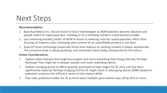 Next Steps
Recommendation:
1. Back Bay Battery Inc. should invest in future technologies as AGM batteries become obsolete and
people switch to supercapacitors. Holding on to a shrinking market is a bad business model.
2. Use remaining market/ profits of AGM to invest in reducing costs for supercapacitors rather than
focusing on features only. Increasing sales volume of an unprofitable product is not wise.
3. Scale of future technology (especially those that replaces an existing market) is always exponential.
The consumer base is always growing, and investment done today compounds for the future.
Future Considerations:
1. Explore other features that might be cheaper and more rewarding than Energy Density. Perhaps
Recharge Time might be a cheaper, quicker and more rewarding option.
2. Explore changing prices to affect quantity purchased at later stages for SC once cost has been
significantly reduced. Perhaps charging $10 for SC might result in sales going above 200M (based on
potential customers for UPS) as it seeks to fully replace AGM.
3. Plan sales prediction better for SC as there were multiple years where I was off by 20% or more.
 