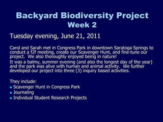 Backyard Biodiversity Project
                            Week 2
Tuesday evening, June 21, 2011
Carol and Sarah met in Congress Park in downtown Saratoga Springs to
conduct a f2f meeting, create our Scavenger Hunt, and fine-tune our
project. We also thoroughly enjoyed being in nature!
It was a balmy, summer evening (and also the longest day of the year)
and the park was alive with human and animal activity. We further
developed our project into three (3) inquiry based activities.

They include:
 Scavenger Hunt in Congress Park
 Journaling
 Individual Student Research Projects
 