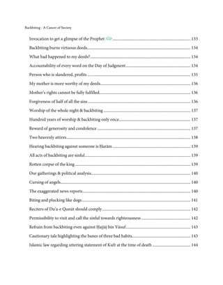 Backbiting - A Cancer of Society


   Invocation to get a glimpse of the Prophet                               ............................................................................ 133

   Backbiting burns virtuous deeds..................................................................................................... 134

   What had happened to my deeds? .................................................................................................. 134
   Accountability of every word on the Day of Judgment ............................................................... 134
   Person who is slandered, profits ... ................................................................................................. 135

   My mother is more worthy of my deeds........................................................................................ 136
   Mother’s rights cannot be fully fulfilled......................................................................................... 136

   Forgiveness of half of all the sins .................................................................................................... 136
   Worship of the whole night & backbiting ..................................................................................... 137
   Hundred years of worship & backbiting only once...................................................................... 137
   Reward of generosity and condolence ........................................................................................... 137
   Two heavenly attires ......................................................................................................................... 138
   Hearing backbiting against someone is Ḥarām ............................................................................ 139
   All acts of backbiting are sinful ....................................................................................................... 139

   Rotten corpse of the king ................................................................................................................. 139
   Our gatherings & political analysis................................................................................................. 140
   Cursing of angels............................................................................................................................... 140
   The exaggerated news reports ......................................................................................................... 140
   Biting and plucking like dogs .......................................................................................................... 141
   Reciters of Du’a-e Qunūt should comply ...................................................................................... 142

   Permissibility to visit and call the sinful towards righteousness ................................................ 142
   Refrain from backbiting even against Ḥajjāj bin Yūsuf ............................................................... 143
   Cautionary tale highlighting the banes of three bad habits......................................................... 143
   Islamic law regarding uttering statement of Kufr at the time of death ..................................... 144
 