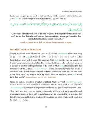 Backbiting - A Cancer of Society


Further, an arrogant person tends to ridicule others, who he considers inferior to himself.
      َّ َ ّ َ
Allah ‫ ﻋﺰَوﺟﻞ‬has said in the Quran in Suraĥ-al-Ḥujurāt, Juz 26, Verse 11:
           َ


ۡ      ٰٓ ‫ن ﻳ ۡ ﻧﻮ ﺧ ۡ ً ﻨ ۡ وﻵﻹ ﺴﺂء ﻣﻦ ﺴﺂء ﻋ‬
                ۡ ٌ          ۡ       ۡ      ۡ                     ٰٓ ‫ﻮ ﻵﻹ ﺴﺨﺮ ﻗﻮم ﻣﻦ ﻗﻮم ﻋ‬
                                                                          ۡ ۡ ٌ ۡ ۡ ۡ    ۡ              ٰ ۡ       ٰٓ
‫ن‬           ٍ                                                           ٍ                                ‫ﻳﺎﻳﻬﺎ ﻟﺬﻳﻦ‬
                                                                                                      ۡ     ۡ
                                                                                                    ‫ﻳﻜﻦ ﺧ ً ﻨﻬﻦ‬
 “O believers! Let not the men scoff at the men, perchance they may be better than those who
 scoff, and nor than those who scoff, and not the women at other women, perchance that they
                         may be better than those women who scoff ...”
                 (Sūraĥ Al-Ḥujurāt, Juz 26, Āyaĥ 11) [Kanz-ul- Īmān] (Translation of Qurān)



Don’t look at others with disdain
                                                     ِ َ ِ ُ َ ْ َ ِ َ
Shaykh Sayyidunā Imām Aḥmad bin Ḥajar Makkī Shafa’i ‫ـﻪ اﻟـۡﻘـﻮی‬ȹ‫ ﻋـﻠَﻴْﻪ رﺣـﻤﺔ اﻟـﻠ‬while elaborating
                               ۡ
on this verse said, ‫[ﺳﺨﺮﻳﻪ‬Sukhrīyyaĥ in the verse] refers to one who is mocked and is
                                                                                 َّ َ ّ َ
looked down upon with despise. This order of Allah ‫ ﻋﺰَوﺟﻞ‬signifies that we should notَ
look down upon anyone with disdain. It is possible that the one who we look down upon
                                                                                          َّ َ ّ َ
is actually at a better and higher status in the court of Allah ‫ .ﻋﺰَوﺟﻞ‬It is relayed from the َ
Intercessor of the Ummaĥ َ َ َ   ‫َﻠَﻴْﻪ  واٰﻟِﻪ  وﺳﻠَّﻢ‬ʋ  ‫  اﷲ  ﺗَﻌَﺎﱃ‬ʄ‫“ ,ﺻ‬There are several people who are in a
                                         ٖ       ِ        ٰ       ُ   َّ َ

miserable state, their hair are scattered and their clothes are worn out. No one cares
about them, but if they were to swear by Allah’s name on any issue, Allah ‫ ﻋﺰَوﺟﻞ‬would                َّ َ ّ َ
                                                                                                           َ
fulfil their words.” (Sunan-ut-Tirmiżī , pp. 459, vol. 5, Ḥadīš 3880)

                                                                                                          َ َّ َ َّ ِ َ َ
Satan, the cursed, considered Prophet Sayyidunā Adam Ṣafīyullāĥ ‫ٰ  ﻧَﺒِـﻴِّـﻨَﺎ  و  ﻋـﻠَﻴْـﻪ  اﻟـﺼﻠٰﻮةُ   واﻟـﺴﻼم‬ʄ‫ﻋـ‬      َ

inferior to him and thus suffered an eternal loss. On the other hand, Adam Ṣafīyullāĥ
 َ َّ َ        َّ ِ َ َ
‫ ﻧَﺒِـﻴِّـﻨَﺎ و ﻋـﻠَﻴْـﻪ اﻟـﺼﻠٰﻮةُ  واﻟـﺴﻼم‬ʄ‫ ﻋـ‬received everlasting reverence and there is a great difference between them.
                                           ٰ َ

This Ḥadīš also infers that we should not consider others as inferior to us and should
always avoid despising them with disdain because we are unaware that perhaps, one day
the other person might attain a position of respect and we might be disgraced - and then
he might take revenge.


                                                           75
 