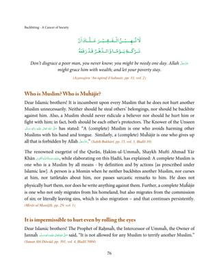 Backbiting - A Cancer of Society


                                      ۡ             ۡ        ۡ     ۡ
                                      ‫ﻻ ﺗــﻬـــﻴــﻦ اﻟــﻔــﻘــﻴــﺮ ﻋــﻠــﻚ ان‬
                                           ۡ     ۡ
                                                            ً ۡ       ۡ
                                      ‫ــﻊ ﻳــﻮﻣــﺎ واﻟــﺪﻫـﺮ ﻗـﺪ رﻓﻌﻪ‬Ʋ‫ﺗــﺮ‬

                                                                                 َّ َ ّ َ
    Don’t disgrace a poor man, you never know; you might be needy one day. Allah ‫ﻋﺰَوﺟﻞ‬
                                                                                      َ
                  might grace him with wealth; and let your poverty stay.
                                   (Azawajiru ‘An-iqtiraf il kabaair, pp. 11, vol. 2)



Who is Muslim? Who is Muĥājir?
Dear Islamic brothers! It is incumbent upon every Muslim that he does not hurt another
Muslim unnecessarily. Neither should he steal others’ belongings, nor should he backbite
against him. Also, a Muslim should never ridicule a believer nor should he hurt him or
fight with him; in fact, both should be each other’s protectors. The Knower of the Unseen
‫َﻠَﻴْﻪ  واٰﻟِﻪ  وﺳﻠَّﻢ‬ʋ  ‫  اﷲ  ﺗَﻌَﺎﱃ‬ʄ‫ ﺻ‬has stated: “A (complete) Muslim is one who avoids harming other
    َ َ
        ٖ
             َ
                ِ        ٰ       ُ
                                     َّ َ

Muslims with his hand and tongue. Similarly, a (complete) Muĥājir is one who gives up
                                                   َّ َ ّ َ
all that is forbidden by Allah ‫( ”.ﻋﺰَوﺟﻞ‬Saḥīḥ Bukhārī, pp. 15, vol. 1, Ḥadīš 10)
                                                        َ


The renowned exegetist of the Qurān, Ḥakīm-ul-Ummaĥ, Shaykh Muftī Ahmad Yār
       ِ َ ِ ُ َ ْ َ ِ َ
Khān ‫ـﻪ اﻟـۡﻘـﻮی‬ȹ‫ ,ﻋـﻠَﻴْﻪ رﺣـﻤﺔ اﻟـﻠ‬while elaborating on this Ḥadīš, has explained: A complete Muslim is
one who is a Muslim by all means - by definition and by actions [as prescribed under
Islamic law]. A person is a Momin when he neither backbites another Muslim, nor curses
at him, nor tattletales about him, nor passes sarcastic remarks to him. He does not
physically hurt them, nor does he write anything against them. Further, a complete Muĥājir
is one who not only migrates from his homeland, but also migrates from the commission
of sin; or literally leaving sins, which is also migration – and that continues persistently.
(Mirāt-ul Manājīḥ, pp. 29, vol. 1)


It is impermissible to hurt even by rolling the eyes
Dear Islamic brothers! The Prophet of Raḥmaĥ, the Intercessor of Ummaĥ, the Owner of
Jannaĥ ‫َﻠَﻴْﻪ  واٰﻟ ِٖﻪ  وﺳﻠَّﻢ‬ʋ  ‫  اﷲ  ﺗَﻌَﺎﱃ‬ʄ‫ ﺻ‬said, “It is not allowed for any Muslim to terrify another Muslim.”
           َ َ َ
                         ِ        ٰ ُ َّ َ
(Sunan Abī Dāwūd, pp. 391, vol. 4, Ḥadīš 5004)


                                                          76
 