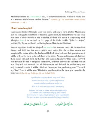 Backbiting - A Cancer of Society


At another instant, he ‫َﻠَﻴْﻪ واٰﻟ ِٖﻪ وﺳﻠَّﻢ‬ʋ ‫ اﷲ ﺗَﻌَﺎﱃ‬ʄ‫ ﺻ‬said, “It is impermissible for a Muslim to roll his eyes
                           َ َ َ
                                       ِ       ٰ ُ َّ َ

in a manner which harms another Muslim.” (AzZuhdul, pp. 240, raqam 689) (Itḥāfus-Sādatuz-
Zubaiddī, pp. 177, vol. 7)


Heart-wrenching itch
Dear Islamic brothers! It might seem very simple and easy to harm a fellow Muslim and
hurt his feelings; to curse them, to backbite against them, to slander them, but this could
turn into a heavy burden in the Hereafter, if these acts result in displeasing Allah
            َّ َ ّ َ
Almighty ‫ .ﻋﺰَوﺟﻞ‬It is narrated on 21st page of the Urdu booklet ‘Ẓulm kā Anjām’,
                 َ
published by Dawat-e-Islami’s publishing house, Maktaba-tul-Madīnaĥ:
                                                       ِ ُ َْ
Shaykh Sayyidunā Yazīd bin Shajaraĥ ‫َﻠَﻴْﻪ‬ʋ  ‫ رﲪﺔ  اﷲ  ﺗَﻌَﺎﱃ‬has narrated that: Like the seas have
                                                     ٰ        َ
shores, and Hell also has shores which have snakes like the Arabian camels and
scorpions like mules. When the dwellers of Hell will plead to lessen their punishments, it
will be ordered for them to be pulled out to the shore. As soon as they are pulled ashore,
these snakes will grab them by their lips and faces and peel away their skins. They will
turn towards the fire to safeguard themselves, and then they will be inflicted with an
itch. They will itch so much that all their muscles and flesh will be plucked away and
only bones will remain. It will be called out, ‘So-and-so! Are you hurting now?’ They will
say, ‘Yes.’ Then it will be said, ‘This is the punishment for the harm you caused to the
believers.’ (At-Targhīb wat-Tarhīb, pp. 280, vol. 4, Ḥadīš 5649)

                               Aye khāṣā-e-khāṣānay Rasūl waqt-e-du’ā hay
                                 Ummat pay tayri ākay ‘ajab waqt pařā hay
                                    Tadbīr sanbĥlnay kī ĥamārī naĥyn koī
                                 Ĥān ik du’ā tayrī kay maqbūl-e-Khudā hay

                            Prophet it is time to make a special supplication
                             As turmoil and hardships engulf your nation
                         No recourse in sight, only relying on your supplication
                         For surely your pleas are accepted without exception


                         ٰ ٰ       ٰ
                    ‫ ﻣﺤﻤﺪ‬Ơ‫ ﻋ‬ƕ‫ اﻟـﻠـﻪ ﺗﻌﺎ‬Ơ‫ﺻ‬                            ۡ ْ       ۡ
                                                                     ‫ اﻟﺤﺒﻴﺐ‬Ơ‫ﺻﻠﻮا ﻋ‬

                                                        77
 