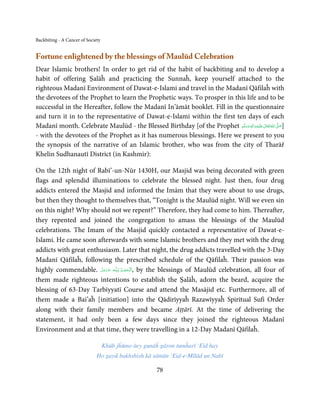 Backbiting - A Cancer of Society


Fortune enlightened by the blessings of Maulūd Celebration
Dear Islamic brothers! In order to get rid of the habit of backbiting and to develop a
habit of offering Ṣalāĥ and practicing the Sunnaĥ, keep yourself attached to the
righteous Madanī Environment of Dawat-e-Islami and travel in the Madanī Qāfilaĥ with
the devotees of the Prophet to learn the Prophetic ways. To prosper in this life and to be
successful in the Hereafter, follow the Madanī In’āmāt booklet. Fill in the questionnaire
and turn it in to the representative of Dawat-e-Islami within the first ten days of each
Madanī month. Celebrate Maulūd - the Blessed Birthday [of the Prophet ‫َﻠَﻴْﻪ واٰﻟ ِٖﻪ وﺳﻠَّﻢ‬ʋ ‫ اﷲ ﺗَﻌَﺎﱃ‬ʄ‫]ﺻ‬
                                                                            َ َ َ
                                                                                      ِ       ٰ ُ َّ َ

- with the devotees of the Prophet as it has numerous blessings. Here we present to you
the synopsis of the narrative of an Islamic brother, who was from the city of Tharāř
Khelin Sudhanautī District (in Kashmir):

On the 12th night of Rabī’-un-Nūr 1430H, our Masjid was being decorated with green
flags and splendid illuminations to celebrate the blessed night. Just then, four drug
addicts entered the Masjid and informed the Imām that they were about to use drugs,
but then they thought to themselves that, “Tonight is the Maulūd night. Will we even sin
on this night? Why should not we repent?” Therefore, they had come to him. Thereafter,
they repented and joined the congregation to amass the blessings of the Maulūd
celebrations. The Imam of the Masjid quickly contacted a representative of Dawat-e-
Islami. He came soon afterwards with some Islamic brothers and they met with the drug
addicts with great enthusiasm. Later that night, the drug addicts travelled with the 3-Day
Madanī Qāfilaĥ, following the prescribed schedule of the Qāfilaĥ. Their passion was
highly commendable. ‫ـﻪ ﻋﺰَوﺟﻞ‬ȹ ‫ ,ا َﻟـ ْﺤﻤـﺪ  ﻟِـﻠ‬by the blessings of Maulūd celebration, all four of
                        َّ َ َ ّ َ   ُ ْ َ
them made righteous intentions to establish the Ṣalāĥ, adorn the beard, acquire the
blessing of 63-Day Tarbīyyatī Course and attend the Masājid etc. Furthermore, all of
them made a Bai’aĥ [initiation] into the Qādirīyyaĥ Razawīyyaĥ Spiritual Sufi Order
along with their family members and became Aṭṭārī. At the time of delivering the
statement, it had only been a few days since they joined the righteous Madanī
Environment and at that time, they were travelling in a 12-Day Madanī Qāfilaĥ.

                                   Khūb jĥūmo āey gunāĥ gāron tumĥarī ‘Eid hay
                              Ho gayā bakhshish kā sāmān ‘Eid-e-Mīlād un Nabī

                                                       78
 