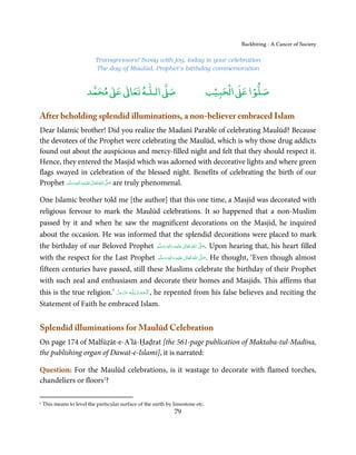 Backbiting - A Cancer of Society

                           Transgressors! Sway with joy, today is your celebration
                           The day of Maulūd, Prophet’s birthday commemoration


                             ٰ ٰ       ٰ
                        ‫ ﻣﺤﻤﺪ‬Ơ‫ ﻋ‬ƕ‫ اﻟـﻠـﻪ ﺗﻌﺎ‬Ơ‫ﺻ‬                                   ۡ ْ       ۡ
                                                                                ‫ اﻟﺤﺒﻴﺐ‬Ơ‫ﺻﻠﻮا ﻋ‬

After beholding splendid illuminations, a non-believer embraced Islam
Dear Islamic brother! Did you realize the Madanī Parable of celebrating Maulūd? Because
the devotees of the Prophet were celebrating the Maulūd, which is why those drug addicts
found out about the auspicious and mercy-filled night and felt that they should respect it.
Hence, they entered the Masjid which was adorned with decorative lights and where green
flags swayed in celebration of the blessed night. Benefits of celebrating the birth of our
Prophet ‫َﻠَﻴْﻪ واٰﻟ ِٖﻪ وﺳﻠَّﻢ‬ʋ ‫ اﷲ ﺗَﻌَﺎﱃ‬ʄ‫ ﺻ‬are truly phenomenal.
            ََ َ
                        ِ       ٰ ُ َّ َ


One Islamic brother told me [the author] that this one time, a Masjid was decorated with
religious fervour to mark the Maulūd celebrations. It so happened that a non-Muslim
passed by it and when he saw the magnificent decorations on the Masjid, he inquired
about the occasion. He was informed that the splendid decorations were placed to mark
the birthday of our Beloved Prophet ‫َﻠَﻴْﻪ  واٰﻟ ِٖﻪ  وﺳﻠَّﻢ‬ʋ  ‫  اﷲ  ﺗَﻌَﺎﱃ‬ʄ‫ .ﺻ‬Upon hearing that, his heart filled
                                          ََ َ
                                                       ِ         ٰ ُ         َّ َ

with the respect for the Last Prophet ‫َﻠَﻴْﻪ  واٰﻟ ِٖﻪ  وﺳﻠَّﻢ‬ʋ  ‫  اﷲ  ﺗَﻌَﺎﱃ‬ʄ‫ .ﺻ‬He thought, ‘Even though almost
                                           ََ َ
                                                         ِ        ٰ ُ          َّ َ

fifteen centuries have passed, still these Muslims celebrate the birthday of their Prophet
with such zeal and enthusiasm and decorate their homes and Masjids. This affirms that
this is the true religion.’ ‫ـﻪ ﻋﺰَوﺟﻞ‬ȹ ‫ ,  اَﻟـ ْﺤﻤـﺪ ِ ﻟـﻠ‬he repented from his false believes and reciting the
                            َّ َ َ ّ َ       ُ ْ َ
Statement of Faith he embraced Islam.


Splendid illuminations for Maulūd Celebration
On page 174 of Malfūẓāt-e-A’lā-Ḥaḍrat [the 561-page publication of Maktaba-tul-Madīna,
the publishing organ of Dawat-e-Islami], it is narrated:

Question: For the Maulūd celebrations, is it wastage to decorate with flamed torches,
chandeliers or floors1?

1   This means to level the particular surface of the earth by limestone etc.
                                                               79
 