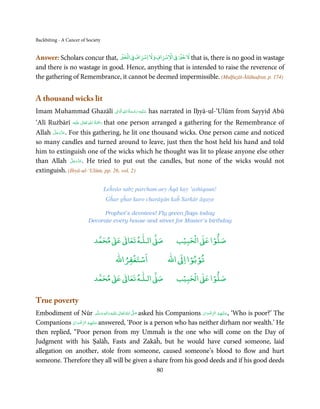 Backbiting - A Cancer of Society


                                        ۡۡ ۡ     ۡ              ۡ    ۡ
Answer: Scholars concur that, ‫ ﻻﺧﲑ ﰲ اﻻﺳﺮاف وﻻ اﺳﺮاف ﰲ اﻟﺨﲑ‬that is, there is no good in wastage
and there is no wastage in good. Hence, anything that is intended to raise the reverence of
the gathering of Remembrance, it cannot be deemed impermissible. (Mulfuẓāt-Ālāhaḍrat, p. 174)


A thousand wicks lit
                       ِ ِ ُ َ ْ ِ َ
Imam Muhammad Ghazālī ‫ ﻋـﻠَﻴْﻪ  رﺣـﻤﺔ  اﷲ اﻟ َۡﻮاﱃ‬has narrated in Iḥyā-ul-‘Ulūm from Sayyid Abū
                                       َ

                         ٰ ِ ُ َْ َ
‘Alī Rużbārī ‫َﻠَﻴْﻪ‬ʋ  ‫ رﲪﺔ  اﷲ  ﺗَﻌَﺎﱃ‬that one person arranged a gathering for the Remembrance of
       َّ َ ّ َ
Allah ‫ .ﻋﺰَوﺟﻞ‬For this gathering, he lit one thousand wicks. One person came and noticed
            َ
so many candles and turned around to leave, just then the host held his hand and told
him to extinguish one of the wicks which he thought was lit to please anyone else other
                َّ َ ّ َ
than Allah ‫ .ﻋﺰَوﺟﻞ‬He tried to put out the candles, but none of the wicks would not
                     َ
extinguish. (Ihyā-ul-‘Ulūm, pp. 26, vol. 2)

                                   Leĥrāo sabz parcham aey Āqā kay ‘ashiqaun!
                                   Gĥar gĥar karo charāgān kaĥ Sarkār āgaye

                                Prophet’s devotees! Fly green flags today
                          Decorate every house and street for Master’s birthday


                                 ٰ ٰ       ٰ
                            ‫ ﻣﺤﻤﺪ‬Ơ‫ ﻋ‬ƕ‫ اﻟـﻠـﻪ ﺗﻌﺎ‬Ơ‫ﺻ‬                   ۡ ْ       ۡ
                                                                    ‫ اﻟﺤﺒﻴﺐ‬Ơ‫ﺻﻠﻮا ﻋ‬
                                           ْ ْ                        ْ ْ
                                       ‫اﺳﺘﻐﻔﺮاﷲ‬                ‫ اﷲ‬ƕ‫ﺗﻮﺑﻮا ا‬
                                 ٰ ٰ       ٰ
                            ‫ ﻣﺤﻤﺪ‬Ơ‫ ﻋ‬ƕ‫ اﻟـﻠـﻪ ﺗﻌﺎ‬Ơ‫ﺻ‬                   ۡ ْ       ۡ
                                                                    ‫ اﻟﺤﺒﻴﺐ‬Ơ‫ﺻﻠﻮا ﻋ‬

True poverty
Embodiment of Nūr ‫َﻠَﻴْﻪ  واٰﻟ ِٖﻪ  وﺳﻠَّﻢ‬ʋ  ‫  اﷲ  ﺗَﻌَﺎﱃ‬ʄ‫ ﺻ‬asked his Companions ‫‘ ,ﻋـﻠَﻴْﻬِﻢ  اﻟﺮﺿﻮان‬Who is poor?’ The
                                 َ َ َ
                                       ِ     ٰ ُ َّ َ                            ْ َ ْ ِّ ُ       َ
              ‫ ﻋـﻠَﻴْﻬِﻢ  اﻟﺮﺿﻮان‬answered, ‘Poor is a person who has neither dirham nor wealth.’ He
                  ِّ
Companions ْ َ ْ ُ َ
then replied, “Poor person from my Ummaĥ is the one who will come on the Day of
Judgment with his Ṣalāĥ, Fasts and Zakāĥ, but he would have cursed someone, laid
allegation on another, stole from someone, caused someone’s blood to flow and hurt
someone. Therefore they all will be given a share from his good deeds and if his good deeds
                                                         80
 