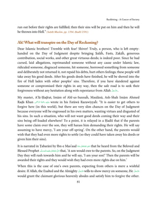Backbiting - A Cancer of Society


run out before their rights are fulfilled; then their sins will be put on him and then he will
be thrown into Hell.” (Saḥīḥ Muslim, pp. 1394, Ḥadīš 2581)


Ah! What will transpire on the Day of Reckoning?
Dear Islamic brothers! Tremble with fear! Shiver! Truly, a person, who is left empty-
handed on the Day of Judgment despite bringing Ṣalāĥ, Fasts, Zakāĥ, generous
contribution, social works, and other great virtuous deeds; is indeed poor. Since he had
cursed, laid allegations, reprimanded someone without any cause under Islamic law,
ridiculed someone, disgraced someone, hit someone, borrowed something from someone
and deliberately not returned it, not repaid his debts, hurt others feelings; these people will
take away his good deeds. After his goods deeds have finished, he will be shoved into the
fire of Hell laden with other peoples’ sins. Therefore, if you have slandered against
someone or compromised their rights in any way, then the safe road is to seek their
                                                                          َّ َ ّ َ
forgiveness without any hesitation along with repentance from Allah ‫.ﻋﺰَوﺟﻞ‬    َ

My master, A’lā-Ḥaḍrat, Imām of Ahl-us-Sunnaĥ, Maulānā, Ash-Shah Imām Ahmed
               ْ َّ ُ َ ْ َ ِ َ
Raḍā Khan ‫ ﻋـﻠَﻴْﻪ  رﲪﺔ  اﻟـﺮﲪٰﻦ‬wrote in his Fatāwā Razawiyyaĥ: “It is easier to get others to
forgive here (in this world), but there are very slim chances on the Day of Judgment
because everyone will be engrossed in his own matters, wanting virtues and disgusted of
his sins. In such a situation, who will not want good deeds coming their way and their
sins being off-loaded elsewhere! To a point, it is relayed in a Ḥadīš that if the parents
have some claim over the son, they will harass him demanding their rights. He will say
assuming to have mercy, ‘I am your off-spring’. On the other hand, the parents would
wish that they had even more rights to settle (so they could have taken away his deeds or
given him their sins).
                                                                           ِ
It is narrated in Ṭabarānī by Ibn-e Mas’aud ‫  اﷲ  ﺗَﻌَﺎﱃ  ﻋـﻨْﻪ‬ʝ‫ ر‬that he heard from the Beloved and
                                                                  ُ َ ٰ ُ َ َ
Blessed Prophet ‫َﻠَﻴْﻪ واٰﻟ ِٖﻪ وﺳﻠَّﻢ‬ʋ ‫ اﷲ ﺗَﻌَﺎﱃ‬ʄ‫ ﺻ‬that, ‘A son would owe to the parents. So, on the Judgment
                    َ َ َ
                                ِ       ٰ ُ َّ َ
Day they will rush towards him and he will say, ‘I am your son!’ Then the parents will be
awarded their rights and they would wish they had even more rights due on him.’
When this is the case of one’s own parents, expecting from others is mere a wishful
                                               َّ َ ّ َ                                  َّ َ ّ َ
desire. If Allah, the Exalted and the Almighty ‫ ﻋﺰَوﺟﻞ‬wills to show mercy on someone, He ‫ﻋﺰَوﺟﻞ‬
                                                    َ                                         َ
would grant the claimant glorious heavenly abodes and satisfy him to forgive the other.
                                                      81
 
