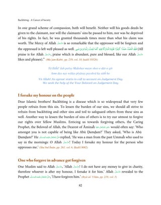 Backbiting - A Cancer of Society


In one grand scheme of compassion, both will benefit. Neither will his goods deeds be
given to the claimant, nor will the claimants’ sins be passed to him, nor was he deprived
of his rights. In fact, he was granted thousands times more than what his claim was
                             َّ َ ّ َ
worth. The Mercy of Allah ‫ ﻋﺰَوﺟﻞ‬is so remarkable that the oppressor will be forgiven and
                                  َ
                                             ٰ ۡ                ۡ ً                 ًۡ    ۡ    ۡ ۡ   ٰ
                                                                           ً    ً
the oppressed is left well pleased as well. ‫ﺎ ﻓﻴﻪ ﻛﻤﺎ ﻳﺤﺐ رﺑﺒﺎ وﻳﺮﺿﻲ‬Ʋ‫ اﻟﺤﻤﺪ ﺣﻤﺪا ﻛﺜﲑا ﻃﻴﺒﺎ ﻣﺒﺎر‬þ‫( ﻓ‬All
                     َّ َ ّ َ
praise is for Allah ‫ ,ﻋﺰَوﺟﻞ‬praise which is abundant, pure and blessed, like our Allah                   َّ َ ّ َ
                                                                                                         ‫ﻋﺰَوﺟﻞ‬
                          َ                                                                                   َ
likes and pleases).” (Mu’jam Kabīr, pp. 219, vol. 10, ḥadiš 10526)

                             Yā Ilāĥī! Jab pařay Maḥshar mayn shor-e-dār-o gīr
                                   Amn day nay wālay piyāray payshvā ka sātĥ ho
                    Yā Allah! As uproar starts to call to account on Judgement Day
                       We seek the help of the Your Beloved on Judgement Day



I forsake my honour on the people
Dear Islamic brothers! Backbiting is a disease which is so widespread that very few
people refrain from this sin. To lessen the burden of our sins, we should all strive to
refrain from backbiting and other sins and toil to safeguard others from these sins as
well. Another way to lessen the burden of sins of others is to try our utmost to forgive
our rights over fellow Muslims. Enticing us towards forgiving others, the Caring
                                                                                   ِ
Prophet, the Beloved of Allah, the Dearest of Āminaĥ ‫  اﷲ  ﺗَﻌَﺎﱃ  ﻋﻨْﻬَﺎ‬ʝ‫ ر‬would often say: ‘Who
                                                                            َ ٰ ُ َ َ
amongst you is not capable of being like Abū Ḍamḍam?’ They asked, ‘Who is Abū
Ḍamḍam?’ He ‫َﻠَﻴْﻪ واٰﻟ ِٖﻪ وﺳﻠَّﻢ‬ʋ ‫ اﷲُ ﺗَﻌَﺎﱃ‬ʄ‫ ﺻ‬replied, ‘He was a man from the past Ummaĥ who used to
                 َ َ َ
                            ِ       ٰ          َّ َ

                                                    َّ َ ّ َ
say in the mornings: O Allah ‫ !ﻋﺰَوﺟﻞ‬Today I forsake my honour for the person who
                                                         َ
oppresses me.’ (Shu’bul Īmān, pp. 261, vol. 6, Ḥadīš 8082)


One who forgave in advance got forgiven
                                                 َّ َ ّ َ     َّ َ ّ َ
One Muslim said to Allah ‫‘ ,ﻋﺰَوﺟﻞ‬Allah ‫ !ﻋﺰَوﺟﻞ‬I do not have any money to give in charity,
                                                      َ            َ
therefore whoever is after my honour, I forsake it for him.’ Allah ‫ ﻋﺰَوﺟﻞ‬revealed to the          َّ َ ّ َ
                                                                                                        َ
         ‫َﻠَﻴْﻪ واٰﻟِﻪ وﺳﻠَّﻢ‬ʋ ‫ اﷲ ﺗَﻌَﺎﱃ‬ʄ‫‘ ,ﺻ‬I have forgiven him.’ (Ihyā-ul-‘Ulūm, pp. 219, vol. 3)
                ٖ ِ
Prophet َ َ َ ٰ ُ                        َّ َ


                                                       82
 