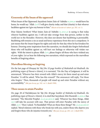 Backbiting - A Cancer of Society


Generosity of the Imam of the oppressed
                                                                                ِ
When Imam of the Oppressed, Sayyidunā Imām Zaīn-ul-‘Aābidīn ‫ اﷲ ﺗَﻌَﺎﱃ ﻋـﻨْﻪ‬ʝ‫ ر‬would leave his
                                                                     ُ َ ٰ ُ َ َ
                             َّ َ ّ َ
home, he would say: ‘Allah ‫ !ﻋﺰَوﺟﻞ‬I will give charity today and that (charity) is that whoever
                                  َ
backbites against me I give my honour to him.” (Ḥayāt-ul-ḥywāni-ul- kubarī, pp. 202, vol. 1)
                                                                      ِ
Dear Islamic brothers! What Imām Zaīn-ul-‘Aābidīn ‫  اﷲ  ﺗَﻌَﺎﱃ  ﻋـﻨْﻪ‬ʝ‫ ر‬is saying is that today
                                                            ُ َ ٰ ُ َ َ
whoever backbites against me, I will not take revenge from that person, neither in this
world nor in the Hereafter. However, this does not denote that backbiting is permissible.
Backbiting still remains a sin as usual and hence repentance from this sin is compulsory. It
just means that the Imam forgoes his rights and only for that day when he has forsaken his
honour. Drawing some inspiration from this narration, we should also forgive beforehand
those who will backbite against us, will hurt our feelings or otherwise will violate our
                                          َّ َ ّ َ
rights. With the intent to please Allah ‫ ,ﻋﺰَوﺟﻞ‬please forgive all those who have violated any
                                               َ
of your rights. Let us hear the following two narrations, which expound on the marvellous
benefits of forgiving others.

Marvellous blessing on forgiving
On the last page of Ghuṣṣay kā ‘ilāj [the 32-page booklet of Maktabaĥ-tul-Madīnaĥ, the
publishing organ of Dawat-e-Islami], it is narrated, “On the Day of Judgment, it will be
announced, ‘Whoever has their reward with Allah’s mercy let them stand up and enter
Paradise.’ It will be asked, ‘Who has this reward?’ The announcer will reply, ‘For those
who forgive.’ Then, thousands of people will stand up and enter Paradise without any
accountability.” (Mu’jam Awsaṭ, pp. 542, vol. 1, Ḥadīš 1998)

Three means to attain Paradise
On page 28 of Nāchākiyaun kā ‘ilāj [the 48-page booklet of Maktaba-tul-Madīnaĥ, the
publishing organ of Dawat-e-Islami], it is cited that Sayyidunā Abū Hurairaĥ ‫ اﷲ ﺗَﻌَﺎﱃ ﻋـﻨْﻪ‬ʝ‫ ر‬has           ِ
                                                                                                    ُ َ ٰ ُ َ َ
narrated, “The Merciful Prophet ‫َﻠَﻴْﻪ  واٰﻟ ِٖﻪ  وﺳﻠَّﻢ‬ʋ  ‫  اﷲ  ﺗَﻌَﺎﱃ‬ʄ‫ ﺻ‬said, ‘Whoever has three things, Allah
                                      َ َ      َ
                                                  ِ        ٰ ُ         َّ َ

 َّ َ َّ َ
‫ ﻋﺰوﺟﻞ‬will take his account with ease. That person will enter Paradise with the mercy of
      َ
Allah ‫ ’.ﻋﺰَوﺟﻞ‬Then I asked, ‘Yā Rasūlallah! What are those three things?’ He ‫َﻠَﻴْﻪ واٰﻟ ِٖﻪ وﺳﻠَّﻢ‬ʋ ‫ اﷲ ﺗَﻌَﺎﱃ‬ʄ‫ﺻ‬
           َّ َ ّ َ
                َ                                                                                  َ َ َ
                                                                                                         ِ  ٰ ُ َّ َ
replied, ‘Mend relations with those who break ties with you, endow those who deprive you
and forgive those who do injustice towards you.’ (Mu’jam Awsaṭ, pp. 263, vol. 1, Ḥadīš 909)

                                                        83
 