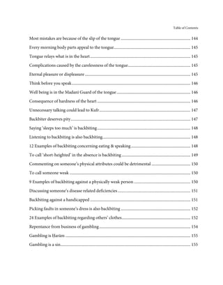 Table of Contents


Most mistakes are because of the slip of the tongue .................................................................... 144

Every morning body parts appeal to the tongue........................................................................... 145
Tongue relays what is in the heart .................................................................................................. 145

Complications caused by the carelessness of the tongue............................................................. 145

Eternal pleasure or displeasure ....................................................................................................... 145

Think before you speak .................................................................................................................... 146
Well being is in the Madanī Guard of the tongue ........................................................................ 146
Consequence of hardness of the heart ........................................................................................... 146
Unnecessary talking could lead to Kufr ......................................................................................... 147
Backbiter deserves pity ..................................................................................................................... 147
Saying ‘sleeps too much’ is backbiting ........................................................................................... 148
Listening to backbiting is also backbiting...................................................................................... 148

12 Examples of backbiting concerning eating & speaking .......................................................... 148
To call ‘short-heighted’ in the absence is backbiting ................................................................... 149

Commenting on someone’s physical attributes could be detrimental ...................................... 150
To call someone weak ...................................................................................................................... 150
9 Examples of backbiting against a physically weak person ....................................................... 150

Discussing someone’s disease related deficiencies ....................................................................... 151
Backbiting against a handicapped .................................................................................................. 151
Picking faults in someone’s dress is also backbiting .................................................................... 152
24 Examples of backbiting regarding others’ clothes ................................................................... 152
Repentance from business of gambling ......................................................................................... 154
Gambling is Ḥarām .......................................................................................................................... 155
Gambling is a sin............................................................................................................................... 155
 