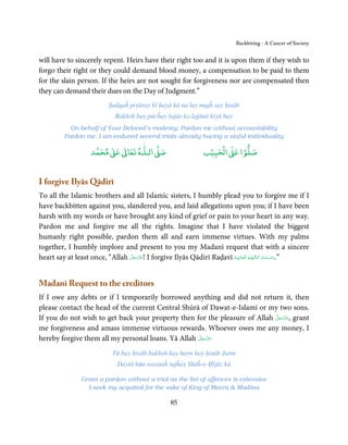 Backbiting - A Cancer of Society


will have to sincerely repent. Heirs have their right too and it is upon them if they wish to
forgo their right or they could demand blood money, a compensation to be paid to them
for the slain person. If the heirs are not sought for forgiveness nor are compensated then
they can demand their dues on the Day of Judgment.”
                            Ṣadqaĥ piyāray kī ḥayā kā na lay mujĥ say ḥisāb
                               Bakhsh bay pūcĥay lajāe ko lajānā kiyā hay
            On behalf of Your Beloved’s modesty; Pardon me without accountability
          Pardon me, I am endured several trials already having a sinful individuality

                          ٰ ٰ       ٰ
                     ‫ ﻣﺤﻤﺪ‬Ơ‫ ﻋ‬ƕ‫ اﻟـﻠـﻪ ﺗﻌﺎ‬Ơ‫ﺻ‬                         ۡ ْ       ۡ
                                                                   ‫ اﻟﺤﺒﻴﺐ‬Ơ‫ﺻﻠﻮا ﻋ‬


I forgive Ilyās Qādirī
To all the Islamic brothers and all Islamic sisters, I humbly plead you to forgive me if I
have backbitten against you, slandered you, and laid allegations upon you; if I have been
harsh with my words or have brought any kind of grief or pain to your heart in any way.
Pardon me and forgive me all the rights. Imagine that I have violated the biggest
humanly right possible, pardon them all and earn immense virtues. With my palms
together, I humbly implore and present to you my Madanī request that with a sincere
heart say at least once, “Allah ‫ !ﻋﺰَوﺟﻞ‬I forgive Ilyās Qādirī Raḍavī ‫”.دَاﻣـﺖ ﺑَـﺮﻛـﺎ ُﺗـﻬـﻢ اﻟـْﻌَـﺎﻟ ِـﻴ َـﻪ‬
                                َّ َ ّ َ
                                     َ                                ْ                 ُ ُ َ َ ْ َ



Madanī Request to the creditors
If I owe any debts or if I temporarily borrowed anything and did not return it, then
please contact the head of the current Central Shūrā of Dawat-e-Islami or my two sons.
                                                                            َّ َ ّ َ
If you do not wish to get back your property then for the pleasure of Allah ‫ ,ﻋﺰَوﺟﻞ‬grant
                                                                                 َ
me forgiveness and amass immense virtuous rewards. Whoever owes me any money, I
                                                    َّ َ ّ َ
hereby forgive them all my personal loans. Yā Allah ‫ﻋﺰَوﺟﻞ‬º
                                                         َ

                              Tū bay ḥisāb bakhsh kay hayn bay ḥisāb Jurm
                                Daytā hūn wasiṭaĥ tujĥay Shāĥ-e-Ḥijāz kā

                 Grant a pardon without a trial as the list of offences is extensive
                   I seek my acquittal for the sake of King of Mecca & Madīna

                                                      85
 