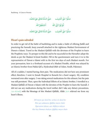 Backbiting - A Cancer of Society


                                 ٰ ٰ       ٰ
                            ‫ ﻣﺤﻤﺪ‬Ơ‫ ﻋ‬ƕ‫ اﻟـﻠـﻪ ﺗﻌﺎ‬Ơ‫ﺻ‬              ۡ ْ       ۡ
                                                               ‫ اﻟﺤﺒﻴﺐ‬Ơ‫ﺻﻠﻮا ﻋ‬
                                           ْ ْ                     ْ ْ
                                       ‫اﺳﺘﻐﻔﺮاﷲ‬             ‫ اﷲ‬ƕ‫ﺗﻮﺑﻮا ا‬

                                 ٰ ٰ       ٰ
                            ‫ ﻣﺤﻤﺪ‬Ơ‫ ﻋ‬ƕ‫ اﻟـﻠـﻪ ﺗﻌﺎ‬Ơ‫ﺻ‬              ۡ ْ       ۡ
                                                               ‫ اﻟﺤﺒﻴﺐ‬Ơ‫ﺻﻠﻮا ﻋ‬


Heart’s pain subsided
In order to get rid of the habit of backbiting and to make a habit of offering Ṣalāĥ and
practicing the Sunnaĥ, keep yourself attached to the righteous Madanī Environment of
Dawat-e-Islami. Travel in the Madanī Qāfilaĥ with the devotees of the Prophet to learn
the Prophetic ways. To prosper in this life and to be successful in the Hereafter adopt the
deeds as per the Madanī In’āmāt booklet. Fill in the questionnaire and turn it in to the
representative of Dawat-e-Islami with in the first ten days of each Madanī month. For
your persuasion, here is a firsthand account of a Madanī Parable, which was relayed by
an Islamic brother from Pakkā Qil’a, Hyderabad (Bāb-ul-Islām, Sindh, Pakistan):

All of a sudden, I started having chest pain. The medications did not have any prominent
effect; therefore, I went to Jinnah Hospital in Karachi for a heart surgery. My condition
worsened even after surgery. I was taking several medications for this ailment, but the pain
was still persistent. Then, upon the Individual Efforts of an Islamic brother, I travelled in a
Madanī Qāfilaĥ of Dawat-e-Islami with the devotees of the Prophet to learn the Sunnaĥ. I
did not use any medications during the travel neither did I take any dietary precautions.
َّ َ َ ّ      ِ ُ
‫ـﻪ ﻋَﺰَوﺟﻞ‬ȹ ‫ ,اَﻟـ ْﺤﻤـﺪ  ﻟـﻠ‬with the blessings of this Madanī Qāfilaĥ, Allah ‫ ﻋﺰَوﺟﻞ‬relieved me from my
                                                                              َّ َ ّ َ
                   ْ َ                                                             َ
heart’s illness.

                                    Dil mayn gar dard ho, yā kay sir dard ho
                                      Pāo gay ṣaḥatayn, Qāfilay mayn chalo
                                      Operation ṫalayn, aur shifāeyn milayn
                                   Kar kay ĥimmat chalayn, Qāfilay mayn chalo


                                                       86
 
