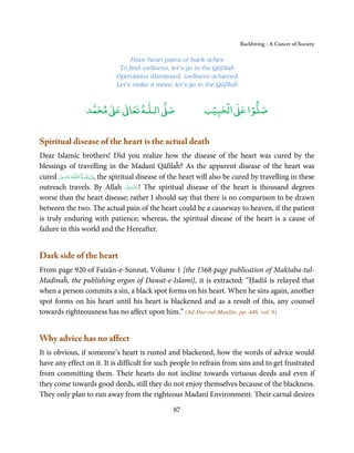 Backbiting - A Cancer of Society

                                  Have heart pains or back aches
                              To find wellness, let’s go in the Qāfilaĥ
                             Operations dismissed, wellness achieved
                             Let’s make a move; let’s go in the Qāfilaĥ


                       ٰ ٰ       ٰ
                  ‫ ﻣﺤﻤﺪ‬Ơ‫ ﻋ‬ƕ‫ اﻟـﻠـﻪ ﺗﻌﺎ‬Ơ‫ﺻ‬                         ۡ ْ       ۡ
                                                                ‫ اﻟﺤﺒﻴﺐ‬Ơ‫ﺻﻠﻮا ﻋ‬


Spiritual disease of the heart is the actual death
Dear Islamic brothers! Did you realize how the disease of the heart was cured by the
blessings of travelling in the Madanī Qāfilaĥ? As the apparent disease of the heart was
cured ‫ـﻪ ﻋﺰَوﺟﻞ‬ȹ‫ﺂءَاﻟـﻠ‬ˠ‫ ,اِن ﺷ‬the spiritual disease of the heart will also be cured by travelling in these
        َّ َ َ ّ َ      َ ْ
                                         َّ َ ّ َ
outreach travels. By Allah ‫ !ﻋﺰَوﺟﻞ‬The spiritual disease of the heart is thousand degrees
                                              َ
worse than the heart disease; rather I should say that there is no comparison to be drawn
between the two. The actual pain of the heart could be a causeway to heaven, if the patient
is truly enduring with patience; whereas, the spiritual disease of the heart is a cause of
failure in this world and the Hereafter.


Dark side of the heart
From page 920 of Faizān-e-Sunnat, Volume 1 [the 1568-page publication of Maktaba-tul-
Madīnaĥ, the publishing organ of Dawat-e-Islami], it is extracted: “Ḥadīš is relayed that
when a person commits a sin, a black spot forms on his heart. When he sins again, another
spot forms on his heart until his heart is blackened and as a result of this, any counsel
towards righteousness has no affect upon him.” (Ad-Dur-rul-Manšūr, pp. 446, vol. 8)


Why advice has no affect
It is obvious, if someone’s heart is rusted and blackened, how the words of advice would
have any effect on it. It is difficult for such people to refrain from sins and to get frustrated
from committing them. Their hearts do not incline towards virtuous deeds and even if
they come towards good deeds, still they do not enjoy themselves because of the blackness.
They only plan to run away from the righteous Madanī Environment. Their carnal desires
                                                    87
 