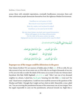 Backbiting - A Cancer of Society


arouse them with extended expectations, eventually heedlessness overcomes them and
these unfortunate people disassociate themselves from the righteous Madanī Environment.

                                      Gunāĥaun nay merī qamar toř dālī
                                     Mayrā ḥashr mayn hogā kiyā Yā Ilāĥī
                                   Banā day mujhay nayk naykaun kā ṣadqaĥ
                                    Gunāĥaun say har dam bachā Yā Ilāĥī

                        My sins have broken my back and caused devastation
                             What will happen on the Day of Resurrection
                               For the sake of the pious, grant me piety
                       Safeguard me from sins every instant of the way Yā Allah!

                                                                      ۡ             ْۡ               ۡ ۤ
                                                          ‫ وﺳﻠﻢ‬Ɣ‫ ﻋﻠﻴﻪ و ٰا‬ƕ‫ اﷲ ﺗﻌﺎ‬Ơ‫ اﻻﻣﲔﺻ‬Ǡ‫اﻟﻨ‬
                                                               ٖ          ٰ
                                                                                                ‫اﻣﲔ ﺑﺠﺎ‬

                                 ٰ ٰ       ٰ
                            ‫ ﻣﺤﻤﺪ‬Ơ‫ ﻋ‬ƕ‫ اﻟـﻠـﻪ ﺗﻌﺎ‬Ơ‫ﺻ‬             ۡ ْ       ۡ
                                                              ‫ اﻟﺤﺒﻴﺐ‬Ơ‫ﺻﻠﻮا ﻋ‬
                                         ْ ْ                     ْ ْ
                                     ‫اﺳﺘﻐﻔﺮاﷲ‬             ‫ اﷲ‬ƕ‫ﺗﻮﺑﻮا ا‬
                                 ٰ ٰ       ٰ
                            ‫ ﻣﺤﻤﺪ‬Ơ‫ ﻋ‬ƕ‫ اﻟـﻠـﻪ ﺗﻌﺎ‬Ơ‫ﺻ‬             ۡ ْ       ۡ
                                                              ‫ اﻟﺤﺒﻴﺐ‬Ơ‫ﺻﻠﻮا ﻋ‬


Improper use of the tongue could be deleterious in the grave
                                                                               َّ َ ّ َ
Dear Islamic brothers! We are unaware of hidden plan of Allah ‫ .ﻋﺰَوﺟﻞ‬If He so wills, He can
                                                                                    َ
take account of any one of our minor sin; or if He wills, he can forgive thousands of our sins
or He can even take us under the shade of His mercy on account of only one virtuous deed.
                                         ۡ ِ         ُ َْ َ ِ
Sayyidunā Abū Bakr Shiblī Baghdadī ‫ـﻪ اﳍ َﺎدِی‬ȹ‫َﻠَﻴۡﻪ  رﲪﺔ  اﻟـﻠ‬ʋ said, “After I saw one of my deceased
neighbor in a dream, I asked him, ‫‘ ﻣﺎ ﻓﻌﻞ اﷲ ﺑﻚ؟‬meaning, how did Allah ‫ ﻋﺰَوﺟﻞ‬treat you?’ He
                                                                        َّ َ ّ َ
                                                                             َ

said, ‘I faced severe complications. I could not even recall the answers to the questions of the
Munkar and Nakīr. I thought that I might not have died on faith. Meanwhile a voice called
out, ‘You are receiving this punishment because of the unnecessary use of your tongue.’Now
the angels responsible to carry out the punishments, advanced towards me. Right then a


                                                     88
 
