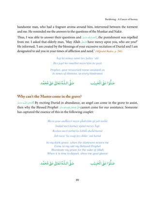 Backbiting - A Cancer of Society


handsome man, who had a fragrant aroma around him, intervened between the torment
and me. He reminded me the answers to the questions of the Munkar and Nakīr.
Thus, I was able to answer their questions and ‫ـﻪ ﻋﺰَوﺟﻞ‬ȹ ‫ ,ا َﻟـ ْﺤﻤـﺪ  ﻟِـﻠ‬the punishment was repelled
                                                      َّ َ ّ َ
                                                            َ   ُ ْ َ
                                                   َّ َ ّ َ
from me. I asked that elderly man, ‘May Allah ‫ ﻋﺰَوﺟﻞ‬have mercy upon you, who are you?’
                                                          َ
He informed, ‘I am created by the blessings of your excessive recitation of Durūd and I am
designated to aid you in your times of affliction and need.’ (AlQaulul Badee, p. 260)

                                     Āap kā nāmay nāmī āey Ṣallay ‘alā
                                   Her jagā her muṣībat mayn kām āa gayā

                                 Prophet, your renowned name assisted us
                                  In times of distress, at every hindrance


                                ٰ ٰ       ٰ
                           ‫ ﻣﺤﻤﺪ‬Ơ‫ ﻋ‬ƕ‫ اﻟـﻠـﻪ ﺗﻌﺎ‬Ơ‫ﺻ‬                  ۡ ْ       ۡ
                                                                  ‫ اﻟﺤﺒﻴﺐ‬Ơ‫ﺻﻠﻮا ﻋ‬


Why can’t the Master come in the grave?
‫ﻪ ﻋﺰَوﺟﻞ‬ˠȹ ‫ﺳـﺒْﺤـﻦ  اﻟـﻠ‬
َّ َ َ ّ َ ! By reciting Durūd in abundance, an angel can come in the grave to assist,
                 َ ٰ ُ
then why the Blessed Prophet ‫َﻠَﻴْﻪ  واٰﻟ ِٖﻪ  وﺳﻠَّﻢ‬ʋ  ‫  اﷲ  ﺗَﻌَﺎﱃ‬ʄ‫ ﺻ‬cannot come for our assistance. Someone
                                  َ َ َ
                                               ِ        ٰ ُ َّ َ
has captured the essence of this in the following couplet:

                               Mayn gour andĥayrī mayn gĥabrāūn gā jab tanĥā
                                    Imdād merī karnay ājānā meray Āqā
                                  Roshan merī turbat ko Lillāĥ shaĥā karnā
                                   Jab naza’ ka waqt āey dīdār ‘aṭā karnā

                              In my dark grave, when the darkness scares me
                                     Come to my aid my Beloved Prophet
                                  Illuminate my grave for the sake of Allah
                               When it is time to depart, show me your glance


                                ٰ ٰ       ٰ
                           ‫ ﻣﺤﻤﺪ‬Ơ‫ ﻋ‬ƕ‫ اﻟـﻠـﻪ ﺗﻌﺎ‬Ơ‫ﺻ‬                  ۡ ْ       ۡ
                                                                  ‫ اﻟﺤﺒﻴﺐ‬Ơ‫ﺻﻠﻮا ﻋ‬



                                                     89
 