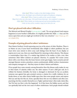 Backbiting - A Cancer of Society

                              َّ َ ّ َ
                      Allah ‫ !ﻋﺰَوﺟﻞ‬When I walk on the dark bridge of Ṣirāṭ
                                   َ
            May I be in his, the bright star of Hashmi & Light of Guidance, company
                           َّ َ ّ َ
                     Allah ‫ !ﻋﺰَوﺟﻞ‬When I have to walk on the sword’s blade
                                َ
       May I be in the one who says “Oh Lord! Grant Serenity”, the comforter’s company
                     َّ َ ّ َ
               Allah ‫ !ﻋﺰَوﺟﻞ‬When books are being opened and accountability starts
                          َ
                         Veiler of sins of the creation; may he be there for me


Don’t get pleased with others’ difficulties
The Beloved and Blessed Prophet ‫َﻠَﻴْﻪ  واٰﻟ ِٖﻪ  وﺳﻠَّﻢ‬ʋ  ‫  اﷲ  ﺗَﻌَﺎﱃ‬ʄ‫ ﺻ‬said, “Do not get pleased (and express
                                     َ َ َ
                                                  ِ        ٰ ُ َّ َ
happiness) at your brother’s difficulties. It is highly possible that Allah ‫ ﻋﺰَوﺟﻞ‬may cast His َّ َ ّ َ
                                                                                                     َ
mercy upon him and you might get involved in that very situation.” (Jāmi’ Tirmiżī, pp. 227,
vol. 4, Ḥadīš 2514)


Examples of getting pleased at others’ misfortunes
Dear Islamic brothers! Avoid expressing your joy at the misery of other Muslims. There is
no blame on you, if your heart involuntarily takes delight at others problems, but you
must strive your utmost to drive away such feelings from the heart. If you display or
express joy in any way, then you stand blamed for rejoicing at others distress. This disease
is commonplace these days. If a student lags behind in his studies or fails a test, then
sometimes other fellow students are pleased. Likewise, if a popular Nā’t reciter comes
down with a sore throat, then the lesser known reciter gets happy. Same scenarios prevail
amongst Quranic reciters, preachers, orators, professionals, skilled-workers, businessmen
and company managers etc - that they rejoice at others’ distress and failures.
If two people have some enemity among themselves then this disease easily makes its way
to their hearts. If calamity strikes one, the other rejoices. If one’s child gets sick; he is
robbed; his business dwindles; his home is damaged or destroyed; he has an accident;
someone sues against him; gets arrested; recieves a citation for a traffic violation; his car
breaks down; or any other misery befalls upon him, then some people rejoice and express
their joy and slip into this sin. Some, specially those who are very talkative and often non-
practising, but they consider themselves at a ‘higher spiritual status’ often make claims like,
‘See! He hurt me that is why this happened.’ As if they know the hidden secrets and they
can spiritually find out the root cause of others misfortunes. Such people should evaluate
                                                      91
 