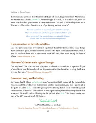 Backbiting - A Cancer of Society


themselves and consider this statement of Ḥujja-tul-Islām, Sayyidunā Imām Muhammad
bin Muhammad Ghazālī ‫َﻠَﻴﻪ رﲪﺔ اﷲِ اﻟﻮاِﱃ‬ʋ, written in Iḥyā-ul-‘Ulūm, “It is narrated that, there are
                              َ  ُ َْ َ ِ

some sins that their punishment is a faithless demise. We seek Allah’s refuge from such.
That sin is a false claim of sainthood or of performing a minor miracle.”

                          Madanī! Gunāĥaun kī ‘ādat naĥī jātyn āp hī kuch karayn
                       Mayn nay koshishayn kī baĥut magar merī ḥālat āĥ! burī raĥī
                         Help me kick off the habit of sins, my Adorable Master
                              I have tried but my state remains deplorable


If you cannot act on three then do this...
One wise person said that if you are not capable of these three then do these three things:
if you cannot do good, then refrain from the evil acts; if you cannot benefit others, then at
least do not hurt them; and if you cannot keep Nafl fasts, then avoid eating the flesh of
others. (Tanbīh-ul-Ghāfilīn , p. 89)

Honour of a Muslim in the sight of the sages
One sage said, “We observed that our pious predecessors considered it a greater degree
of worship to guard themselves from disgracing other Muslims than praying Ṣalāĥ and
keeping day-fasts.” (Zamm-ul Ghībat, pp. 94, raqam 55)

Enormous charity and backbiting
                             ِ َ ِ      ُ َ ْ َ ِ َ
Sayyidunā Wahb Makkī ‫ـﻪ  اﻟـۡﻘـﻮی‬ȹ‫ ﻋـﻠَﻴْﻪ  رﺣـﻤﺔ  اﻟـﻠ‬said, “Assuming that I owned all the materialistic
possession of this world, from its inception until its culmination, and that I gave it all in
                    َّ َ ّ َ
the path of Allah ‫ .ﻋﺰَوﺟﻞ‬I consider giving up backbiting better than committing such
                         َ
virtuous deed. Likewise, I consider not to look upon the impermissible things better than
                                                                            َّ َ ّ َ
to expend the world and its blessings in the path of Allah ‫ ”.ﻋﺰَوﺟﻞ‬He further added this
                                                                                 َ
part of the 12 verse of Suraĥ Al-Ḥujurāt:
              th


                                              ً ۡ ۡ  ۡ ۡ ۡ
                                             ‫ﻵﻹ ﻳﻐﺘﺐ ﺑﻌﻀﻜﻢ ﺑﻌﻀﺎ‬
                                     “... Do not backbite one another.”
            (Sūraĥ Al-Ḥujurāt, Juz 26, Āyaĥ 12)) (Kanzul Īmān(Treasure of Faith)[Translation of Quran])

                                                        92
 