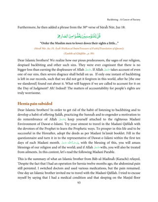 Backbiting - A Cancer of Society


Furthermore, he then added a phrase from the 30th verse of Sūraĥ Nūr, Juz 18:

                                 ۡ ‫ﻗﻞ ﻟﻠۡﻤﺆ ﻨ ۡ ﻳﻐﻀﻮ ﻣﻦ ﺑۡﺼﺎر‬
                                         ۡ ۡ         ۡ     ۡ

                 “Order the Muslim men to lower down their sights a little...”
            (Sūraĥ Nūr, Juz 18, Āyaĥ 30)(Kanzul Īmān(Treasure of Faith)[Translation of Quran])
                                       (Tanbīh-ul-Ghāfilīn , p. 89)

Dear Islamic brothers! We realize how our pious predecessors, the sages of our religion,
despised backbiting and other such sins. They were ever cognizant that there is no
                                                     َّ َ ّ َ      َّ َ ّ َ
bigger loss than earning the displeasure of Allah ‫ .ﻋﺰَوﺟﻞ‬If Allah ‫ ﻋﺰَوﺟﻞ‬takes account of even
                                                          َ             َ
one of our sins, then severe disgrace shall befall on us. If only one instant of backbiting
is left in our records, such that we did not get it forgiven in this world, after he [the one
we slandered] found out about it. What will happen if we are called to account for it on
the Day of Judgment? Ah! Indeed! The matters of accountability for people’s rights are
truly worrisome.


Hernia pain subsided
Dear Islamic brothers! In order to get rid of the habit of listening to backbiting and to
develop a habit of offering Ṣalāĥ, practicing the Sunnaĥ and to engender a motivation to
                               َّ َ ّ َ
do remembrance of Allah ‫ ;ﻋﺰَوﺟﻞ‬keep yourself attached to the righteous Madanī
                                    َ
Environment of Dawat-e-Islami. Try your utmost to travel in the Madanī Qāfilaĥ with
the devotees of the Prophet to learn the Prophetic ways. To prosper in this life and to be
successful in the Hereafter, adopt the deeds as per Madanī In’āmāt booklet. Fill in the
questionnaire and turn it in to the representative of Dawat-e-Islāmi within the first ten
days of each Madanī month. ‫ـﻪ ﻋﺰَوﺟﻞ‬ȹ‫ﺂءَاﻟـﻠ‬ˠ‫ ,اِن  ﺷ‬with the blessing of this, you will amass
                                      َّ َ َ ّ َ َ ْ
                                                              َّ َ ّ َ
blessings of our religion and of the world; and if Allah ‫ ﻋﺰَوﺟﻞ‬wills, you will also be treated
                                                                   َ
from ailments. In this context, let’s read the following Madanī Parable.

This is the summary of what an Islamic brother from Bāb-ul-Madīnaĥ (Karachi) relayed,
‘Despite the fact that I had an operation for hernia twelve months ago, the abdominal pain
still persisted. I switched doctors and used various medications, but the pain remained.
One day an Islamic brother invited me to travel with the Madanī Qāfilah. I tried to excuse
myself by saying that I had a medical condition and that sleeping on the Masjid floor
                                                   93
 
