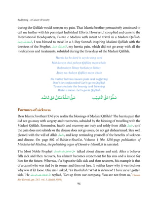 Backbiting - A Cancer of Society


during the Qāfilah would worsen my pain. That Islamic brother persuasively continued to
call me further with his persistent Individual Efforts. However, I complied and came to the
International Headquarters, Faizān e Madīna with intent to travel in a Madanī Qāfilah.
             ُِ
‫ـﻪ ﻋﺰَوﺟﻞ‬ȹ ‫ ,اَﻟـ ْﺤﻤـﺪ  ﻟـﻠ‬I was blessed to travel in a 3-Day Sunnaĥ-inspiring Madanī Qāfilah with the
 َّ َ ّ َ
      َ           ْ َ
devotees of the Prophet. ‫ـﻪ ﻋﺰَوﺟﻞ‬ȹ ‫ ,اَﻟـ ْﺤﻤـﺪ ِ ﻟـﻠ‬my hernia pain, which did not go away with all the
                                          َّ َ ّ َ
                                               َ   ُ ْ َ
medications and treatments, subsided during the three days of the Madanī Qāfilah.
                                      Hernia ka ho dard is say ho rang zard
                                    Mat darayn chal pařayn Qāfilay mayn chalo
                                        Raḥmatayn lūṫnay barkatayn lūṫnay
                                       Āyīay na chalayn Qāfilay mayn chalo

                                   No matter hernia causes pain and suffering
                                    Don’t be confounded! Let’s go in Qafīlaĥ
                                     To accumulate the bounty and blessing
                                        Make a move. Let’s go in Qafīlaĥ

                            ٰ ٰ       ٰ
                       ‫ ﻣﺤﻤﺪ‬Ơ‫ ﻋ‬ƕ‫ اﻟـﻠـﻪ ﺗﻌﺎ‬Ơ‫ﺻ‬                         ۡ ْ       ۡ
                                                                     ‫ اﻟﺤﺒﻴﺐ‬Ơ‫ﺻﻠﻮا ﻋ‬


Fortunes of sickness
Dear Islamic brothers! Did you realize the blessings of Madanī Qāfilah? The hernia pain that
did not go away with surgery and treatments, subsided by the blessing of travelling with the
                                                                                    َّ َ ّ َ
Madanī Qāfilah. Remember, health and recovery are truly and solely from Allah ‫ ,ﻋﺰَوﺟﻞ‬so if
                                                                                         َ
the pain does not subside or the disease does not go away, do not get disheartened. Stay well
                               َّ َ ّ َ
pleased with the will of Allah ‫ ,ﻋﺰَوﺟﻞ‬and keep reminding yourself of the benefits of sickness
                                    َ
and disease. On page 802 of Baĥār-e-Sharī’at, Volume 1 [the 1250-page publication of
Maktaba-tul-Madīna, the publishing organ of Dawat-e-Islami], it is narrated:

The Most Noble Prophet ‫َﻠَﻴْﻪ  واٰﻟ ِٖﻪ  وﺳﻠَّﻢ‬ʋ  ‫  اﷲ  ﺗَﻌَﺎﱃ‬ʄ‫ ﺻ‬talked about disease and said: After a believer
                                                       َ َ َ
                                                             ِ ٰ ُ  َّ َ

falls sick and then recovers, his ailment becomes atonement for his sins and a lesson for
him for the future. Whereas, if a hypocrite falls sick and then recovers, his example is that
of a camel who was tied by its owner and then set free. It neither knew why it was tied nor
why was it let loose. One man asked, ‘Yā Rasūlallah! What is sickness? I have never gotten
sick.’ He ‫َﻠَﻴْﻪ  واٰﻟ ِٖﻪ  وﺳﻠَّﻢ‬ʋ  ‫  اﷲ  ﺗَﻌَﺎﱃ‬ʄ‫ ﺻ‬replied, ‘Get up from our company. You are not from us.’ (Sunan
              َ َ َ
                            ِ        ٰ ُ َّ َ
Abī Dāwūd, pp. 245, vol. 3, Ḥadīš 3089)
                                                        94
 