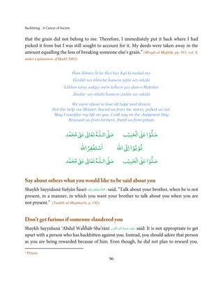 Backbiting - A Cancer of Society


that the grain did not belong to me. Therefore, I immediately put it back where I had
picked it from but I was still sought to account for it. My deeds were taken away in the
amount equalling the loss of breaking someone else’s grain.” (Mirqāt-ul Mafātīḥ, pp. 811, vol. 8,
under explanation of Ḥadīš 5083)


                                   Ĥum ḋūbnay ĥī ko tĥay kay Āqā kī madad nay
                                   Girdāb say kĥīnchā ĥamayn ṭufān say nikālā
                           Lākhon taray ṣadqay mein kaĥayn gay dam-e-Maḥshar
                                   Zindān1 say nikālā ĥamayn zindān say nikālā

                              We were about to lose all hope and drown;
                   But the help our Master, Saved us from the storm, pulled us out.
                    May I sacrifice my life on you, I will say on the Judgment Day
                            Rescued us from torment, freed us from prison


                                 ٰ ٰ       ٰ
                            ‫ ﻣﺤﻤﺪ‬Ơ‫ ﻋ‬ƕ‫ اﻟـﻠـﻪ ﺗﻌﺎ‬Ơ‫ﺻ‬             ۡ ْ       ۡ
                                                              ‫ اﻟﺤﺒﻴﺐ‬Ơ‫ﺻﻠﻮا ﻋ‬
                                           ْ ْ                     ْ ْ
                                       ‫اﺳﺘﻐﻔﺮاﷲ‬             ‫ اﷲ‬ƕ‫ﺗﻮﺑﻮا ا‬
                                 ٰ ٰ       ٰ
                            ‫ ﻣﺤﻤﺪ‬Ơ‫ ﻋ‬ƕ‫ اﻟـﻠـﻪ ﺗﻌﺎ‬Ơ‫ﺻ‬             ۡ ْ       ۡ
                                                              ‫ اﻟﺤﺒﻴﺐ‬Ơ‫ﺻﻠﻮا ﻋ‬


Say about others what you would like to be said about you
                                       ٰ ِ ُ ْ َ
Shaykh Sayyidunā Sufyān Šaurī ‫َﻠَﻴْﻪ‬ʋ ‫ رﲪَﺔ اﷲ ﺗَﻌَﺎﱃ‬said, “Talk about your brother, when he is not
present, in a manner, in which you want your brother to talk about you when you are
not present.” (Tanbīh-ul-Mughtarīn, p. 192)


Don’t get furious if someone slandered you
                                             ِ َ ِ ُ َ ْ َ ِ َ
Shaykh Sayyidunā ‘Abdul Waĥĥāb Sha’rānī ‫ـﻪ  اﻟـۡﻘـﻮی‬ȹ‫ ﻋـﻠَﻴْﻪ  رﺣـﻤﺔ  اﻟـﻠ‬said: It is not appropriate to get
upset with a person who has backbitten against you. Instead, you should adore that person
as you are being rewarded because of him. Even though, he did not plan to reward you.

1   Prison
                                                       96
 