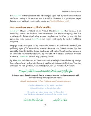 Backbiting - A Cancer of Society


            ٰ ِ ُ َْ َ
He ‫َﻠَﻴْﻪ‬ʋ  ‫ رﲪﺔ  اﷲ  ﺗَﻌَﺎﱃ‬further comments that whoever gets upset with a person whose virtuous
deeds are coming in his own account, is senseless. However, it is permissible to get
because of any legitimate reason under Islamic law. (Tanbīh-ul-Mughtarīn, p. 193)


An extraordinary way to rectify the backbiter
‫ﻪﻋﺰَوﺟﻞ‬ˠȹ ‫ اﻟـﻠ‬
َّ َ َ ّ َ        ‫,ﺳـﺒْﺤـﻦ‬                                             ِ َ ۡ ُ ُّ ِ َ ّ ِ
              Shaykh Sayyidunā ‘Abdul-Waĥĥāb Sha’rānī ‫ ُﻗﺪس  ﺳﺮ  ہ  اﻟﻨّﻮراﱏ‬has explained it so
                  َ ٰ ُ
beautifully. Further, we also learn from his statement that if we start arguing, then that
could engender hatred, thus leading to more complications, but if we try to rectify that
person in a polite manner, ‫ـﻪﻋَﺰَوﺟﻞ‬ȹ‫ﺂءَاﻟـﻠ‬ˠ‫ ,اِن  ﺷ‬that person could forsake the habit of backbiting
                             َّ َ َ ّ        َ ْ
altogether.

On page 22 of Nāchāqiaun kā ‘ilāj [the booklet published by Maktaba-tul-Madīnaĥ, the
publishing organ of Da’wat-e-Islāmī] it is cited: We must bear this rule in mind that filth
cannot be cleaned with filth, it must be cleansed with water. Therefore, whoever adopts
an immature behaviour towards you, try your utmost to adopt a courteous decorum
with them, ‫ـﻪﻋَﺰ َوﺟﻞ‬ȹ‫ﺂءَاﻟـﻠ‬ˠ‫ ,اِن ﺷ‬you will reap gratifying reward.
            َّ َ َّ           َ ْ

          َّ َ ّ َ
By Allah ‫ ,ﻋﺰَوﺟﻞ‬truly fortunate are those individuals, who forgive instead of taking revenge
               َ
from others who are unfair with them and repel their injustices with kindness. To entice
us to repel evil with goodness, it is stated in Juz 24, Sūra Ḥā-Mīm Sajdaĥ, Verse 34:

                                   ٌ      ٌ                                                   ۡ ‫دﻓ ۡ ﺑﺎﻟ‬
                                                                                                       ۡ
                        ﴾٣٤﴿ ٌ ۡ ‫ﺣﺴﻦ ﻓﺎذ ﻟﺬي ﺑﻴﻨﻚ و ﺑﻴﻨﻪ ﻋﺪ وة ﺎﻧﻪ و ﺣﻤ‬
                                                  ۡ      ۡ ۡ          ۡ
     O listener; repel the evil with good, then he between whom and you there was enmity will
                             become as though he was your warm friend.
                             (Sūra Ḥā-Mīm Sajdaĥ, Juz 24, Āyaĥ 34) (Kanzul Īmān [Translation of Quran])

                                        Chashm-e-Karam ĥo aysī kay miṫ jāey har khaṭā
                                           Koī gunāĥ mujĥ say na Shayṭān karā sakay

                                     All my sins get wiped away; may I be blessed so
                                  And the devils fail to push me towards the sinning [flow]


                                      ٰ ٰ       ٰ
                                 ‫ ﻣﺤﻤﺪ‬Ơ‫ ﻋ‬ƕ‫ اﻟـﻠـﻪ ﺗﻌﺎ‬Ơ‫ﺻ‬                       ۡ ْ       ۡ
                                                                             ‫ اﻟﺤﺒﻴﺐ‬Ơ‫ﺻﻠﻮا ﻋ‬

                                                                97
 