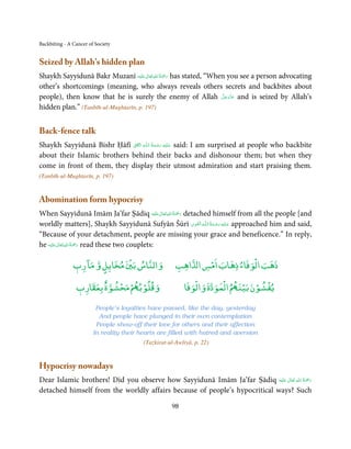 Backbiting - A Cancer of Society


Seized by Allah’s hidden plan
                                       ٰ ِ ُ َْ َ
Shaykh Sayyidunā Bakr Muzanī ‫َﻠَﻴْﻪ‬ʋ ‫ رﲪﺔ اﷲ ﺗَﻌَﺎﱃ‬has stated, “When you see a person advocating
other’s shortcomings (meaning, who always reveals others secrets and backbites about
                                                                   َّ َ ّ َ
people), then know that he is surely the enemy of Allah ‫ ﻋﺰَوﺟﻞ‬and is seized by Allah’s
                                                                        َ
hidden plan.” (Tanbīh-ul-Mughtarīn, p. 197)


Back-fence talk
                              ِ      ِ        ُ َ ْ َ ِ َ
Shaykh Sayyidunā Bishr Ḥāfī ‫َﺎﰱ‬ʆۡ ‫ـﻪ اﻟ‬ȹ‫ ﻋـﻠَﻴْﻪ  رﺣـﻤﺔ  اﻟـﻠ‬said: I am surprised at people who backbite
about their Islamic brothers behind their backs and dishonour them; but when they
come in front of them, they display their utmost admiration and start praising them.
(Tanbīh-ul-Mughtarīn, p. 197)


Abomination form hypocrisy
                                                   ٰ ِ ُ ْ َ
When Sayyidunā Imām Ja’far Ṣādiq ‫َﻠَﻴْﻪ‬ʋ ‫ رﲪَﺔ اﷲ ﺗَﻌَﺎﱃ‬detached himself from all the people [and
                                                             ِ َ ِ ُ َ ْ َ ِ َ
worldly matters], Shaykh Sayyidunā Sufyān Šūrī ‫ـﻪ  اﻟـۡﻘـﻮی‬ȹ‫ ﻋـﻠَﻴْﻪ  رﺣـﻤﺔ  اﻟـﻠ‬approached him and said,
“Because of your detachment, people are missing your grace and beneficence.” In reply,
           ٰ ِ ُ ْ َ
he ‫َﻠَﻴْﻪ‬ʋ ‫ رﲪَﺔ اﷲ ﺗَﻌَﺎﱃ‬read these two couplets:
                 ۤ            ۡ                               ۡ           ۡ
               ‫واﻟﻨﺎس ﺑﲔ ﻣﺨﺎﻳﻞ و ﻣﺎ رب‬
               ٖ       ٍ                               ‫اﻫﺐ‬Ư‫ذﻫﺐ اﻟﻮﻓﺎء ذﻫﺎب اﻣﺲ ا‬
                       ٌ  ۡ ۡ ۡ                              ۡ       ۡ    ۡ   ۡ ۡ
                ‫ ﻣﺤﺸﻮة ﺑﻌﻘﺎرب‬ð‫وﻗﻠﻮﺑ‬
                ٖ                                         ‫ اﻟﻤﻮدة واﻟﻮﻓﺎ‬ð‫ﻳﻔﺸﻮن ﺑﻴﻨ‬

                         People’s loyalties have passed, like the day, yesterday
                          And people have plunged in their own contemplation
                         People show-off their love for others and their affection
                        In reality their hearts are filled with hatred and aversion
                                          (Tażkirat-ul-Awliyā, p. 22)


Hypocrisy nowadays
                                                                                        ِ ُ َْ
Dear Islamic brothers! Did you observe how Sayyidunā Imām Ja’far Ṣādiq ‫َﻠَﻴْﻪ‬ʋ  ‫رﲪﺔ  اﷲ  ﺗَﻌَﺎﱃ‬
                                                                                ٰ              َ
detached himself from the worldly affairs because of people’s hypocritical ways? Such

                                                     98
 