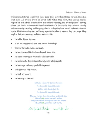 Backbiting - A Cancer of Society


problems had started to creep in those pure times as well and today our condition is a
total mess. Ah! People are in an awful state. When they meet, they display mutual
respect for each other; inquire about each other’s wellbeing and are hospitable − serving
others’ cold drinks or hot tea and mouth-fresheners. On the outside, they converse casually
and courteously – smiling and laughing - but in reality they have hatred and malice in their
hearts. That is why they start backbiting against the other as soon as they part ways. They
laugh at their shortcomings and utter sentences like:

•   He is like this, or like that.

•   What has happened to him, he is always dressed up?

•   The way he walks, makes me laugh.

•   He is so immoral I feel ashamed to talk about him.

•   He seems so arrogant because he talks very little.

•   He is stupid; he does not even know how to talk to people.

•   He is strange and crazy, probably impotent.

•   That person is very wicked.

•   He took my money.

•   He is surely a crook etc.

                                Ghībat-o-chughlī kī āfat say bachayn
                                     Yeh karam Yā Muṣṭafā farmāey
                                      Ẓaĥiro bāṭin ĥamārā aik ĥo
                                     Yeh karam Yā Muṣṭafā farmāey

                         May we refrain from backbiting and tattle tale
                              Muṣṭafā ﻿ , grant us such ability
                          May our actions be aligned with our hearts
                              Muṣṭafā ﻿ , grant us such purity


                            ٰ ٰ       ٰ
                       ‫ ﻣﺤﻤﺪ‬Ơ‫ ﻋ‬ƕ‫ اﻟـﻠـﻪ ﺗﻌﺎ‬Ơ‫ﺻ‬             ۡ ْ       ۡ
                                                         ‫ اﻟﺤﺒﻴﺐ‬Ơ‫ﺻﻠﻮا ﻋ‬
                                                 99
 
