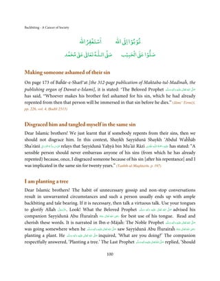 Backbiting - A Cancer of Society


                                             ْ ْ                          ْ ْ
                                         ‫اﺳﺘﻐﻔﺮاﷲ‬                  ‫ اﷲ‬ƕ‫ﺗﻮﺑﻮا ا‬
                                   ٰ ٰ       ٰ
                              ‫ ﻣﺤﻤﺪ‬Ơ‫ ﻋ‬ƕ‫ اﻟـﻠـﻪ ﺗﻌﺎ‬Ơ‫ﺻ‬                     ۡ ْ       ۡ
                                                                        ‫ اﻟﺤﺒﻴﺐ‬Ơ‫ﺻﻠﻮا ﻋ‬


Making someone ashamed of their sin
On page 173 of Baĥār-e-Sharī‘at [the 312-page publication of Maktaba-tul-Madīnaĥ, the
publishing organ of Dawat-e-Islami], it is stated: ‘The Beloved Prophet ‫َﻠَﻴْﻪ  واٰﻟ ِٖﻪ  وﺳﻠَّﻢ‬ʋ  ‫  اﷲ  ﺗَﻌَﺎﱃ‬ʄ‫ﺻ‬
                                                                            َ َ َ
                                                                                          ِ        ٰ ُ         َّ َ

has said, “Whoever makes his brother feel ashamed for his sin, which he had already
repented from then that person will be immersed in that sin before he dies.” (Jāmi’ Tirmiżī,
pp. 226, vol. 4, Ḥadīš 2513)



Disgraced him and tangled myself in the same sin
Dear Islamic brothers! We just learnt that if somebody repents from their sins, then we
should not disgrace him. In this context, Shaykh Sayyidunā Shaykh ‘Abdul Waĥĥāb
         ِ َ ۡ ُ ُّ ِ َ ّ ِ                                                          ِ ُ َْ ِ
Sha’rānī ‫ ُﻗﺪس  ﺳﺮ  ہ  اﻟﻨّﻮراﱏ‬relays that Sayyidunā Yaḥyā bin Mu’āż Rāzī ‫ـﻪ اﳍۡ َﺎ ِدی‬ȹ‫َﻠَﻴۡﻪ  رﲪﺔ  اﻟـﻠ‬ʋ has stated: “A
                                                                                                َ
sensible person should never embarrass anyone of his sins (from which he has already
repented) because, once, I disgraced someone because of his sin [after his repentance] and I
was implicated in the same sin for twenty years.” (Tanbīh-ul-Mughtarīn, p. 197)


I am planting a tree
Dear Islamic brothers! The habit of unnecessary gossip and non-stop conversations
result in unwarranted circumstances and such a person usually ends up with ample
backbiting and tale bearing. If it is necessary, then talk a virtuous talk. Use your tongues
to glorify Allah ‫ .ﻋﺰَوﺟﻞ‬Look! What the Beloved Prophet ‫َﻠَﻴْﻪ  واٰﻟ ِٖﻪ  وﺳﻠَّﻢ‬ʋ  ‫  اﷲ  ﺗَﻌَﺎﱃ‬ʄ‫ ﺻ‬advised his
                  َّ َ ّ َ
                       َ                                                               ََ   َ
                                                                                              ِ    ٰ     ُ
                                                                                                           َّ َ
                                                                                ِ
companion Sayyidunā Abu Ĥuraīraĥ ‫  اﷲ  ﺗَﻌَﺎﱃ  ﻋـﻨْﻪ‬ʝ‫ ر‬for best use of his tongue. Read and
                                                                    ُ َ ٰ ُ َ َ
cherish these words. It is narrated in Ibn-e-Mājaĥ: The Noble Prophet ‫َﻠَﻴْﻪ  واٰﻟ ِٖﻪ  وﺳﻠَّﻢ‬ʋ  ‫  اﷲ  ﺗَﻌَﺎﱃ‬ʄ‫ﺻ‬
                                                                                                             َ َ َ
                                                                                                                    ِ   ٰ ُ َّ َ

was going somewhere when he ‫َﻠَﻴْﻪ  واٰﻟ ِٖﻪ  وﺳﻠَّﻢ‬ʋ  ‫  اﷲ  ﺗَﻌَﺎﱃ‬ʄ‫ ﺻ‬saw Sayyidunā Abu Ĥuraīraĥ ‫  اﷲ  ﺗَﻌَﺎﱃ  ﻋـﻨْﻪ‬ʝ‫ر‬
                                                                  ِ    ٰ ُ َّ َ                                               ِ
                                                         َ َ َ                                                     ُ َ ٰ ُ َ َ
planting a plant. He ‫َﻠَﻴْﻪ  واٰﻟ ِٖﻪ  وﺳﻠَّﻢ‬ʋ  ‫  اﷲُ  ﺗَﻌَﺎﱃ‬ʄ‫ ﺻ‬inquired, ‘What are you doing?’ The companion
                           َ َ      َ
                                       ِ        ٰ            َّ َ

respectfully answered, ‘Planting a tree.’ The Last Prophet ‫َﻠَﻴْﻪ واٰﻟ ِٖﻪ وﺳﻠَّﻢ‬ʋ ‫ اﷲ ﺗَﻌَﺎﱃ‬ʄ‫ ﺻ‬replied, ‘Should
                                                                                    َ َ َ
                                                                                          ِ     ٰ ُ َّ َ


                                                             100
 