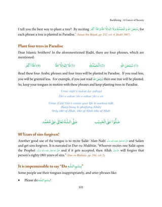 Backbiting - A Cancer of Society

                                                                   ْ    ٰ                   ْ ْ
                                                                                           ٰ ْ
I tell you the best way to plant a tree? By reciting ‫ اﻻ اﷲ واﷲ اﻛﱪ‬Ɣ‫ ,ﺳﺒﺤﻦ اﷲ واﻟﺤﻤﺪﷲ وﻻ ا‬for
each phrase a tree is planted in Paradise.’ (Sunan Ibn Mājah, pp. 252, vol. 4, Ḥadiš 3807)


Plant four trees in Paradise
Dear Islamic brothers! In the aforementioned Ḥaḍīš, there are four phrases, which are
mentioned:
       ْ                                ٰ                        ْ ْ                            ٰ ْ
      ‫)4( اﷲ اﻛﱪ‬                 ‫ اﻻ اﷲ‬Ɣ‫)3( ﻻ ا‬                ‫)2( اﻟﺤﻤﺪﷲ‬                   ‫)1( ﺳﺒﺤﻦ اﷲ‬

Read these four Arabic phrases and four trees will be planted in Paradise. If you read less,
                                                            ٰ ْ
you will be granted less. For example, if you just read ‫ ﺳﺒﺤﻦ اﷲ‬then one tree will be planted.
So, keep your tongues in motion with these phrases and keep planting trees in Paradise.
                                     ‘Umur rāḍā’a makun dar guftagū
                                    Żikr-e-aūkun żikr-e-aūkun żikr-e-aū

                           ‘Umur A’zīz! Don’t waste your life in useless talk,
                                    [Keep busy in glorifying Allah]
                             Only Ŝikr of Allah, Ŝikr of Allah Ŝikr of Allah


                             ٰ ٰ       ٰ
                        ‫ ﻣﺤﻤﺪ‬Ơ‫ ﻋ‬ƕ‫ اﻟـﻠـﻪ ﺗﻌﺎ‬Ơ‫ﺻ‬                          ۡ ْ       ۡ
                                                                       ‫ اﻟﺤﺒﻴﺐ‬Ơ‫ﺻﻠﻮا ﻋ‬


80 Years of sins forgiven!
Another good use of the tongue is to recite Ṣalāt-‘Alan-Nabī ‫َﻠَﻴْﻪ  واٰﻟ ِٖﻪ  وﺳﻠَّﻢ‬ʋ  ‫  اﷲ  ﺗَﻌَﺎﱃ‬ʄ‫ ﺻ‬and Salām
                                                                                       َ َ َ
                                                                                                 ِ    ٰ ُ َّ َ
and get sins forgiven. It is narrated in Dur-ru-Mukhtār, ‘Whoever recites one Ṣalāt upon
the Prophet ‫َﻠَﻴْﻪ  واٰﻟِﻪ  وﺳﻠَّﻢ‬ʋ  ‫  اﷲُ  ﺗَﻌَﺎﱃ‬ʄ‫ ﺻ‬and if it gets accepted, then Allah ‫ ﻋﺰَوﺟﻞ‬will forgive that
                َ َ
                    ٖ
                         َ
                            ِ        ٰ            َّ َ                                       َّ َ ّ َ
                                                                                                   َ
person’s eighty (80) years of sins.” (Dur-ru-Mukhtār, pp. 284, vol. 2)

                                       ۡ       ٰ
It is impermissible to say “Do ‫”ﺑـﺴﻢ اﻟـﻠـﻪ‬
Some people use their tongues inappropriately, and utter phrases like:
                    ٰ  ۡ
•    Please do ‫ﺑـﺴﻢ اﻟـﻠـﻪ‬   !


                                                      101
 