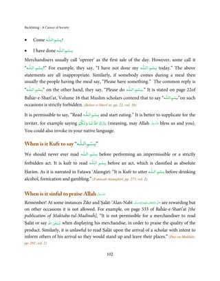 Backbiting - A Cancer of Society

                     ٰ   ۡ
•           Come ‫ﺑـﺴﻢ اﻟـﻠـﻪ‬   !


                           ٰ    ۡ
•           I have done ‫ﺑـﺴﻢ اﻟـﻠـﻪ‬   .



Merchandisers usually call ‘opener’ as the first sale of the day. However, some call it
        ٰۡ                                                        ۡ        ٰ
“‫ ”!ﺑـﺴﻢ اﻟـﻠـﻪ‬For example, they say, “I have not done my ‫ ﺑـﺴﻢ اﻟـﻠـﻪ‬today.” The above
statements are all inappropriate. Similarly, if somebody comes during a meal then
usually the people having the meal say, “Please have something.” The common reply is
    ٰ    ۡ                                                    ۡ   ٰ
“‫ ”ﺑـﺴﻢ اﻟـﻠـﻪ‬on the other hand, they say, “Please do ‫ ”.ﺑـﺴﻢ اﻟـﻠـﻪ‬It is stated on page 22of
                                                                              ۡ          ٰ
Baĥār-e-Sharī’at, Volume 16 that Muslim scholars contend that to say “‫”ﺑـﺴﻢ اﻟـﻠـﻪ‬on such
occasions is strictly forbidden. (Bahar-e-Sharī’at, pp. 22, vol. 16)
                                        ۡ         ٰ
It is permissible to say, “Read ‫ ﺑـﺴﻢ اﻟـﻠـﻪ‬and start eating.” It is better to supplicate for the
                            ۡ
inviter, for example saying ‫( ﺑﺎرك اﷲ ﻟﻨﺎ وﻟﻜﻢ‬meaning, may Allah               َّ َ َ ّ َ
                                                                               ‫ ﻋﺰَوﺟﻞ‬bless   us and you).
You could also invoke in your native language.

                                ۡ         ٰ
When is it Kufr to say “‫”ﺑـﺴﻢ اﻟـﻠـﻪ‬
                                  ۡ           ٰ
We should never ever read ‫ ﺑـﺴﻢ اﻟـﻠـﻪ‬before performing an impermissible or a strictly
                                          ۡ           ٰ
forbidden act. It is kufr to read ‫ ﺑـﺴﻢ اﻟـﻠـﻪ‬before an act, which is classified as absolute
                                                                           ۡ    ٰ
Ḥarām. As it is narrated in Fatawa ‘Alamgīrī: “It is Kufr to utter ‫ ﺑـﺴﻢ اﻟـﻠـﻪ‬before drinking
alcohol, fornication and gambling.” (Fatāwah Alamghīrī, pp. 273, vol. 2)


When is it sinful to praise Allah ‫ﻋﺰَوﺟﻞ‬
                                  َّ َ ّ َ
                                       َ

Remember! At some instances Żikr and Ṣalāt-‘Alan-Nabī ‫َﻠَﻴْﻪ واٰﻟ ِٖﻪ وﺳﻠَّﻢ‬ʋ ‫ اﷲ ﺗَﻌَﺎﱃ‬ʄ‫ ﺻ‬are rewarding but
                                                             ََ َ
                                                                      ِ       ٰ ُ َّ َ

on other occasions it is not allowed. For example, on page 533 of Baĥār-e-Sharī’at [the
publication of Maktaba-tul-Madīnaĥ], “It is not permissible for a merchandiser to read
                 ٰ ْ
Ṣalāt or say ‫ ﺳﺒﺤﻦ اﷲ‬when displaying his merchandise, in order to praise the quality of the
product. Similarly, it is unlawful to read Ṣalāt upon the arrival of a scholar with intent to
inform others of his arrival so they would stand up and leave their places.” (Dur-ru-Mukhtār,
pp. 281, vol. 2)

                                                          102
 