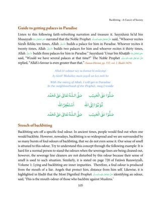 Backbiting - A Cancer of Society


Guide to getting palaces in Paradise
Listen to this following faith-refreshing narration and treasure it. Sayyidunā Sa’īd bin
                          ِ
Musayyab ‫ اﷲ ﺗَﻌَﺎﱃ ﻋـﻨْﻪ‬ʝ‫ ر‬narrated that the Noble Prophet ‫َﻠَﻴْﻪ واٰﻟ ِٖﻪ وﺳﻠَّﻢ‬ʋ ‫ اﷲ ﺗَﻌَﺎﱃ‬ʄ‫ ﺻ‬said, “Whoever recites
                                                                            ِ       ٰ ُ َّ َ
                ُ َ ٰ ُ َ َ                                     ََ َ
                                      َّ َ ّ َ
Sūraĥ Ikhlāṣ ten times, Allah ‫ ﻋﺰَوﺟﻞ‬builds a palace for him in Paradise. Whoever recites it
                                           َ
                             َّ َ ّ َ
twenty times, Allah ‫ ﻋﺰَوﺟﻞ‬builds two palaces for him and whoever recites it thirty times,
                                  َ
       َّ َ ّ َ
Allah ‫ ﻋﺰَوﺟﻞ‬builds three palaces for him in Paradise.” Sayyidunā ‘Umar bin Khaṭṭāb ‫ اﷲ ﺗَﻌَﺎﱃ ﻋـﻨْﻪ‬ʝ‫ر‬                     ِ
            َ                                                                                                   ُ َ ٰ ُ َ َ
said, “Would we have several palaces at that time?” The Noble Prophet ‫َﻠَﻴْﻪ  واٰﻟ ِٖﻪ  وﺳﻠَّﻢ‬ʋ  ‫  اﷲ  ﺗَﻌَﺎﱃ‬ʄ‫ﺻ‬
                                                                                                         ََ َ
                                                                                                              ِ     ٰ ُ  َّ َ

replied, “Allah’s favour is even greater than that.” (Sunan Dārimī, pp. 552, vol. 2, Ḥadiš 3429)

                                    Allah kī raḥmat say tu Jannat hi milayngī
                                  Ay kāsh! Maḥallay main jagaĥ un kay milī ho

                               With the mercy of Allah, I will get to Paradise
                             In the neighbourhood of the Prophet, may I reside


                                  ٰ ٰ       ٰ
                             ‫ ﻣﺤﻤﺪ‬Ơ‫ ﻋ‬ƕ‫ اﻟـﻠـﻪ ﺗﻌﺎ‬Ơ‫ﺻ‬                    ۡ ْ       ۡ
                                                                      ‫ اﻟﺤﺒﻴﺐ‬Ơ‫ﺻﻠﻮا ﻋ‬
                                            ْ ْ                          ْ ْ
                                        ‫اﺳﺘﻐﻔﺮاﷲ‬                  ‫ اﷲ‬ƕ‫ﺗﻮﺑﻮا ا‬
                                  ٰ ٰ       ٰ
                             ‫ ﻣﺤﻤﺪ‬Ơ‫ ﻋ‬ƕ‫ اﻟـﻠـﻪ ﺗﻌﺎ‬Ơ‫ﺻ‬                    ۡ ْ       ۡ
                                                                      ‫ اﻟﺤﺒﻴﺐ‬Ơ‫ﺻﻠﻮا ﻋ‬

Stench of backbiting
Backbiting sets off a specific foul odour. In ancient times, people would find out when one
would backbite. However, nowadays, backbiting is so widespread and we are surrounded by
so many bursts of foul odours of backbiting, that we do not even sense it. Our sense of smell
is attuned to this odour. Try to understand this concept through the following example: It is
hard for a normal person to stand the odours when the sewerage lines are being cleaned out,
however, the sewerage line cleaners are not disturbed by this odour because their sense of
smell is used to such situation. Similarly, it is stated on page 720 of Fatāwā Razawiyyaĥ,
Volume 1: Lying and backbiting are inner impurities. Therefore, a foul odour is produced
from the mouth of a liar. Angels that protect him, distance from him self. Likewise, it is
highlighted in Ḥadīš that the Most Dignified Prophet ‫َﻠَﻴْﻪ  واٰﻟ ِٖﻪ  وﺳﻠَّﻢ‬ʋ  ‫  اﷲ  ﺗَﻌَﺎﱃ‬ʄ‫ ﺻ‬identifying an odour,
                                                          ََ َ
                                                                       ِ        ٰ ُ َّ َ

said, ‘This is the mouth-odour of those who backbite against Muslims.’
                                                            105
 