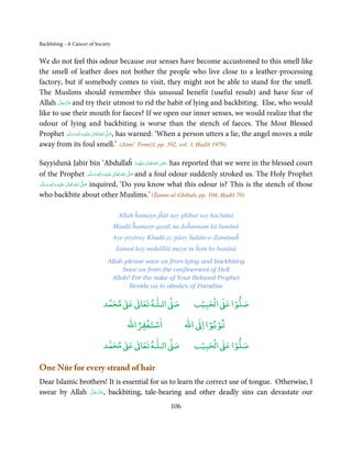 Backbiting - A Cancer of Society


We do not feel this odour because our senses have become accustomed to this smell like
the smell of leather does not bother the people who live close to a leather-processing
factory, but if somebody comes to visit, they might not be able to stand for the smell.
The Muslims should remember this unusual benefit (useful result) and have fear of
       َّ َ ّ َ
Allah ‫ ﻋﺰَوﺟﻞ‬and try their utmost to rid the habit of lying and backbiting. Else, who would
            َ
like to use their mouth for faeces? If we open our inner senses, we would realize that the
odour of lying and backbiting is worse than the stench of faeces. The Most Blessed
Prophet ‫َﻠَﻴْﻪ واٰﻟ ِٖﻪ وﺳﻠَّﻢ‬ʋ ‫ اﷲ ﺗَﻌَﺎﱃ‬ʄ‫ ,ﺻ‬has warned: ‘When a person utters a lie, the angel moves a mile
                ََ َ
                        ِ       ٰ ُ َّ َ

away from its foul smell.’ (Jāmi’ Tirmiżī, pp. 392, vol. 3, Ḥadīš 1979)

                                                                   ِ
Sayyidunā Jabir bin ‘Abdullaĥ ‫  اﷲ  ﺗَﻌَﺎﱃ  ﻋَﻨْﻬﻤﺎ‬ʝ‫ ر‬has reported that we were in the blessed court
                                                          َ ُ ٰ ُ َ َ
of the Prophet ‫َﻠَﻴْﻪ  واٰﻟ ِٖﻪ  وﺳﻠَّﻢ‬ʋ  ‫  اﷲ  ﺗَﻌَﺎﱃ‬ʄ‫ ﺻ‬and a foul odour suddenly stroked us. The Holy Prophet
                                          ََ َ
                                               ِ ٰ ُ َّ َ
‫َﻠَﻴْﻪ  واٰﻟِﻪ  وﺳﻠَّﻢ‬ʋ  ‫  اﷲ  ﺗَﻌَﺎﱃ‬ʄ‫ ﺻ‬inquired, ‘Do you know what this odour is? This is the stench of those
        ٖ ِ
    َ َ َ                ٰ ُ         َّ َ

who backbite about other Muslims.’ (Żamm-ul-Ghībah, pp. 104, Ḥadīš 70)

                                    Allah ĥamayn jĥūt say ghībat say bachānā
                                   Maulā ĥamayn qaydī na Jaĥannam kā banānā
                                   Aye piyāray Khudā az pāay Sulṭān-e-Zamānaĥ
                                   Jannat kay maḥāllāt mayn tu ĥam ko basānā
                              Allah please save us from lying and backbiting
                                   Save us from the confinement of Hell
                               Allah! For the sake of Your Beloved Prophet
                                      Reside us in abodes of Paradise

                                 ٰ ٰ       ٰ
                            ‫ ﻣﺤﻤﺪ‬Ơ‫ ﻋ‬ƕ‫ اﻟـﻠـﻪ ﺗﻌﺎ‬Ơ‫ﺻ‬             ۡ ْ       ۡ
                                                              ‫ اﻟﺤﺒﻴﺐ‬Ơ‫ﺻﻠﻮا ﻋ‬
                                           ْ ْ                     ْ ْ
                                       ‫اﺳﺘﻐﻔﺮاﷲ‬             ‫ اﷲ‬ƕ‫ﺗﻮﺑﻮا ا‬
                                 ٰ ٰ       ٰ
                            ‫ ﻣﺤﻤﺪ‬Ơ‫ ﻋ‬ƕ‫ اﻟـﻠـﻪ ﺗﻌﺎ‬Ơ‫ﺻ‬             ۡ ْ       ۡ
                                                              ‫ اﻟﺤﺒﻴﺐ‬Ơ‫ﺻﻠﻮا ﻋ‬

One Nūr for every strand of hair
Dear Islamic brothers! It is essential for us to learn the correct use of tongue. Otherwise, I
                 َّ َ ّ َ
swear by Allah ‫ ,ﻋﺰَوﺟﻞ‬backbiting, tale-bearing and other deadly sins can devastate our
                      َ

                                                      106
 