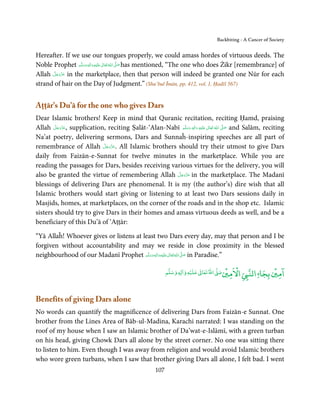 Backbiting - A Cancer of Society


Hereafter. If we use our tongues properly, we could amass hordes of virtuous deeds. The
Noble Prophet ‫َﻠَﻴْﻪ واٰﻟ ِٖﻪ وﺳﻠَّﻢ‬ʋ ‫ اﷲ ﺗَﻌَﺎﱃ‬ʄ‫ ﺻ‬has mentioned, “The one who does Żikr [remembrance] of
                   َ َ َ
                              ِ       ٰ ُ َّ َ
       َّ َ ّ َ
Allah ‫ ﻋﺰَوﺟﻞ‬in the marketplace, then that person will indeed be granted one Nūr for each
            َ
strand of hair on the Day of Judgment.” (Shu’bul Īmān, pp. 412, vol. 1, Ḥadīš 567)


Aṭṭār’s Du’ā for the one who gives Dars
Dear Islamic brothers! Keep in mind that Quranic recitation, reciting Ḥamd, praising
Allah ‫ ,ﻋﺰَوﺟﻞ‬supplication, reciting Ṣalāt-‘Alan-Nabī ‫َﻠَﻴْﻪ  واٰﻟ ِٖﻪ  وﺳﻠَّﻢ‬ʋ  ‫  اﷲ  ﺗَﻌَﺎﱃ‬ʄ‫ ﺻ‬and Salām, reciting
        َّ َ ّ َ
             َ                                              َ َ      َ
                                                                        ِ        ٰ ُ         َّ َ

Na’at poetry, delivering sermons, Dars and Sunnaĥ-inspiring speeches are all part of
                          َّ َ ّ َ
remembrance of Allah ‫ .ﻋﺰَوﺟﻞ‬All Islamic brothers should try their utmost to give Dars
                               َ
daily from Faizān-e-Sunnat for twelve minutes in the marketplace. While you are
reading the passages for Dars, besides receiving various virtues for the delivery, you will
                                                     َّ َ ّ َ
also be granted the virtue of remembering Allah ‫ ﻋﺰَوﺟﻞ‬in the marketplace. The Madanī
                                                          َ
blessings of delivering Dars are phenomenal. It is my (the author’s) dire wish that all
Islamic brothers would start giving or listening to at least two Dars sessions daily in
Masjids, homes, at marketplaces, on the corner of the roads and in the shop etc. Islamic
sisters should try to give Dars in their homes and amass virtuous deeds as well, and be a
beneficiary of this Du’ā of ‘Aṭṭār:

“Yā Allaĥ! Whoever gives or listens at least two Dars every day, may that person and I be
forgiven without accountability and may we reside in close proximity in the blessed
neighbourhood of our Madanī Prophet ‫َﻠَﻴْﻪ واٰﻟ ِٖﻪ وﺳﻠَّﻢ‬ʋ ‫ اﷲ ﺗَﻌَﺎﱃ‬ʄ‫ ﺻ‬in Paradise.”
                                          َ َ َ
                                                    ِ       ٰ ُ َّ َ


                                                                         ۡ             ۡ    ْ               ۡ ۤ
                                                             ‫ وﺳﻠﻢ‬Ɣ‫ ﻋﻠﻴﻪ و ٰا‬ƕ‫ اﷲ ﺗﻌﺎ‬Ơ‫ اﻻﻣﲔﺻ‬Ǡ‫اﻟﻨ‬
                                                                  ٖ          ٰ
                                                                                                       ‫اﻣﲔ ﺑﺠﺎ‬


Benefits of giving Dars alone
No words can quantify the magnificence of delivering Dars from Faizān-e Sunnat. One
brother from the Lines Area of Bāb-ul-Madina, Karachi narrated: I was standing on the
roof of my house when I saw an Islamic brother of Da’wat-e-Islāmī, with a green turban
on his head, giving Chowk Dars all alone by the street corner. No one was sitting there
to listen to him. Even though I was away from religion and would avoid Islamic brothers
who wore green turbans, when I saw that brother giving Dars all alone, I felt bad. I went
                                                       107
 