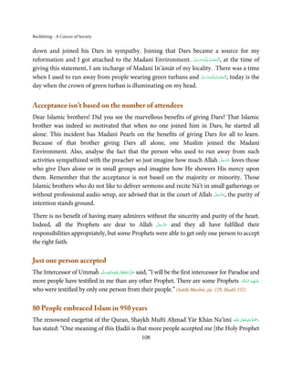 Backbiting - A Cancer of Society


down and joined his Dars in sympathy. Joining that Dars became a source for my
reformation and I got attached to the Madanī Environment. ‫ـﻪﻋَﺰ َوﺟﻞ‬ȹ‫ ,ا َﻟْـﺤﻤـﺪ ِ ﻟـﻠ‬at the time of
                                                              َّ َ َّ         ُ ْ َ
giving this statement, I am incharge of Madanī In’āmāt of my locality. There was a time
when I used to run away from people wearing green turbans and ‫ـﻪﻋَﺰ َوﺟﻞ‬ȹ‫ ,ا َﻟْـﺤﻤـﺪ ِ ﻟـﻠ‬today is the
                                                                      َّ َ َّ       ُ ْ َ
day when the crown of green turban is illuminating on my head.


Acceptance isn’t based on the number of attendees
Dear Islamic brothers! Did you see the marvellous benefits of giving Dars? That Islamic
brother was indeed so motivated that when no one joined him in Dars, he started all
alone. This incident has Madanī Pearls on the benefits of giving Dars for all to learn.
Because of that brother giving Dars all alone, one Muslim joined the Madanī
Environment. Also, analyse the fact that the person who used to run away from such
                                                                                َّ َ ّ َ
activities sympathized with the preacher so just imagine how much Allah ‫ ﻋﺰَوﺟﻞ‬loves those
                                                                                     َ
who give Dars alone or in small groups and imagine how He showers His mercy upon
them. Remember that the acceptance is not based on the majority or minority. Those
Islamic brothers who do not like to deliver sermons and recite Nā’t in small gatherings or
                                                                         َّ َ ّ َ
without professional audio setup, are advised that in the court of Allah ‫ ,ﻋﺰَوﺟﻞ‬the purity of
                                                                              َ
intention stands ground.

There is no benefit of having many admirers without the sincerity and purity of the heart.
                                                  َّ َ ّ َ
Indeed, all the Prophets are dear to Allah ‫ ﻋﺰَوﺟﻞ‬and they all have fulfilled their
                                                       َ
responsibilities appropriately, but some Prophets were able to get only one person to accept
the right faith.

Just one person accepted
The Intercessor of Ummaĥ ‫َﻠَﻴْﻪ واٰﻟ ِٖﻪ وﺳﻠَّﻢ‬ʋ ‫ اﷲ ﺗَﻌَﺎﱃ‬ʄ‫ ﺻ‬said, “I will be the first intercessor for Paradise and
                             ََ َ
                                         ِ       ٰ ُ َّ َ
more people have testified in me than any other Prophet. There are some Prophets ‫ﻋـﻠ َـﻴْﻬِﻢ  اﻟﺴﻼم‬            َ َّ ُ َ
who were testified by only one person from their people.” (Saḥīḥ Muslim, pp. 128, Ḥadiš 332)

80 People embraced Islam in 950 years
                                                                                  ٰ ِ ُ َْ َ
The renowned exegetist of the Quran, Shaykh Muftī Aḥmad Yār Khān Na’īmī ‫َﻠَﻴْﻪ‬ʋ  ‫رﲪﺔ  اﷲ  ﺗَﻌَﺎﱃ‬
has stated: “One meaning of this Ḥadīš is that more people accepted me [the Holy Prophet
                                                         108
 