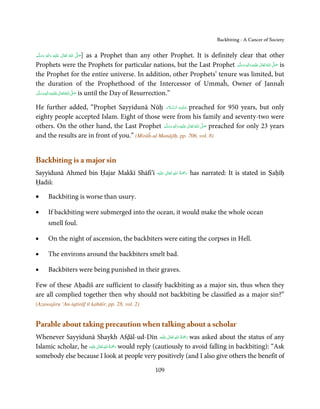 Backbiting - A Cancer of Society


‫َﻠَﻴْﻪ  واٰﻟِﻪ  وﺳﻠ َّﻢ‬ʋ  ‫  اﷲ  ﺗَﻌَﺎﱃ‬ʄ‫]ﺻ‬
     ََ
         ٖ ِ
              َ           ٰ       ُ
                                      َّ َ
                                       as a Prophet than any other Prophet. It is definitely clear that other
Prophets were the Prophets for particular nations, but the Last Prophet ‫َﻠَﻴْﻪ  واٰﻟ ِٖﻪ  وﺳﻠَّﻢ‬ʋ  ‫  اﷲ  ﺗَﻌَﺎﱃ‬ʄ‫ ﺻ‬is
                                                                                             ََ َ
                                                                                                  ِ  ٰ ُ َّ َ

the Prophet for the entire universe. In addition, other Prophets’ tenure was limited, but
the duration of the Prophethood of the Intercessor of Ummaĥ, Owner of Jannaĥ
‫َﻠَﻴْﻪ واٰﻟِﻪ وﺳﻠَّﻢ‬ʋ ‫ اﷲ ﺗَﻌَﺎﱃ‬ʄ‫ ﺻ‬is until the Day of Resurrection.”
       ٖ ِ
    َ َ َ             ٰ ُ َّ َ

                                                     َ َّ ِ َ
He further added, “Prophet Sayyidunā Nūḥ ‫ ﻋـﻠَﻴْـﻪ  اﻟـﺴـﻼم‬preached for 950 years, but only
eighty people accepted Islam. Eight of those were from his family and seventy-two were
others. On the other hand, the Last Prophet ‫َﻠَﻴْﻪ  واٰﻟ ِٖﻪ  وﺳﻠَّﻢ‬ʋ  ‫  اﷲ  ﺗَﻌَﺎﱃ‬ʄ‫ ﺻ‬preached for only 23 years
                                                   َ َ َ
                                                              ِ        ٰ ُ َّ َ
and the results are in front of you.” (Mirāĥ-ul Manājīḥ, pp. 706, vol. 8)


Backbiting is a major sin
Sayyidunā Ahmed bin Ḥajar Makkī Shāfi’ī                                  ِ ُ َْ
                                                        ‫َﻠَﻴْﻪ‬ʋ  ‫رﲪﺔ  اﷲ  ﺗَﻌَﺎﱃ‬
                                                                 ٰ                  has narrated: It is stated in Ṣaḥīḥ
                                                                                َ
Ḥadiš:

•          Backbiting is worse than usury.

•          If backbiting were submerged into the ocean, it would make the whole ocean
           smell foul.

•          On the night of ascension, the backbiters were eating the corpses in Hell.

•          The environs around the backbiters smelt bad.

•          Backbiters were being punished in their graves.

Few of these Aḥadīš are sufficient to classify backbiting as a major sin, thus when they
are all complied together then why should not backbiting be classified as a major sin?”
(Azawajiru ‘An-iqtirāf il kabāir, pp. 28, vol. 2)


Parable about taking precaution when talking about a scholar
                                                               ٰ ِ ُ َْ َ
Whenever Sayyidunā Shaykh Afḍāl-ud-Dīn ‫َﻠَﻴْﻪ‬ʋ  ‫ رﲪﺔ  اﷲ  ﺗَﻌَﺎﱃ‬was asked about the status of any
                             ٰ ِ ُ َْ َ
Islamic scholar, he ‫َﻠَﻴْﻪ‬ʋ  ‫ رﲪﺔ  اﷲ  ﺗَﻌَﺎﱃ‬would reply (cautiously to avoid falling in backbiting): “Ask
somebody else because I look at people very positively (and I also give others the benefit of

                                                       109
 