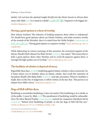 Backbiting - A Cancer of Society


doubt). I do not have the spiritual insight (Kashf) into the Divine Secrets to tell you their
                                                                ۡ    ۡ
status with Allah ‫ .ﻋﺰَوﺟﻞ‬It is stated in a Ḥadīš1: ‫‘ ,اﻟﻈﻦ اﻛﺬب اﻟﺤﺪﻳۡﺚ‬Suspicion is the biggest lie.’
                  َّ َ ّ َ
                       َ

(Tanbīh-ul-Mughtarīn, p. 193)


Having a good opinion is a form of worship
Dear Islamic brothers! The infection of holding suspicion about others is widespread.
We should have good opinions about our Islamic brothers, and make ourselves worthy
of the rewards of the Hereafter, thus it is stated from the Noble Prophet ‫َﻠَﻴْﻪ واٰﻟ ِٖﻪ وﺳﻠَّﻢ‬ʋ  ‫  اﷲ  ﺗَﻌَﺎﱃ‬ʄ‫:ﺻ‬
                                                                                  َ َ َ
                                                                                          ِ        ٰ ُ َّ َ
     ۡ   ۡ ۡ         ۡ
‫“ ,ﺣﺴﻦ اﻟﻈﻦ ﻣﻦ ﺣﺴﻦ اﻟﻌﺒﺎدة‬Having good opinion is a superior worship.” (Sunan Abī Dāwūd, pp. 388, vol.
4, Ḥadīš 4993)

While elaborating on various meanings of this narration, the renowned exegetist of the
                                                ْ ْ َّ ُ َ ْ َ ِ َ
Quran, Shaykh Muftī Aḥmad Yār Khān Na’īmī ‫ ﻋـﻠَﻴْﻪ رﲪﺔ اﻟـﺮﲪٰﻦ‬has stated, “This means that to
hold a good opinion about other Muslims and to avoid ill-suspicion against them, is
amongst the high-quality acts of worship.” (Mirāt-ul Manājīḥ, pp. 621, vol. 6)


The backbiter of scholars is deprived of mercy
Regretfully these days, ‫ ﻋﺰَوﺟﻞ‬ȸ‫ ﻣﻌﺎذَ ا‬backbiting against Islamic scholars is done excessively. So,
                        َّ َ ّ َ
                             َ   ȹ َ
if Satan entices you to backbite about an Islamic scholar, then recall this statement of
                                                ٰ ِ ُ َْ َ
Sayyidunā Shaykh Abū Ḥafaṣ Kabīr ‫َﻠَﻴْﻪ‬ʋ  ‫ رﲪﺔ  اﷲ  ﺗَﻌَﺎﱃ‬and take precaution: Whoever backbites a
Faqīĥ, then on the Day of Judgement, it will be written on his face that, ‘This person is in
despair from Allah’s mercy.’ (Mukāshifat-ul-Qulūb, p. 71)


Dogs of Hell will bite them
Backbiting is nevertheless backbiting; it does not matter if the backbiting is of a scholar or
                                         َّ َ ّ َ
of the public. I swear by Allah ‫ !ﻋﺰَوﺟﻞ‬The punishment of backbiting would be unbearable.
                                              َ
Once the Most Blessed Prophet ‫َﻠَﻴْﻪ  واٰﻟ ِٖﻪ  وﺳﻠَّﻢ‬ʋ  ‫  اﷲ  ﺗَﻌَﺎﱃ‬ʄ‫ ﺻ‬warned his companion Sayyidunā Mu’āż
                                                ََ َ
                                                     ِ   ٰ ُ َّ َ
                    ِ
‫  اﷲ  ﺗَﻌَﺎﱃ  ﻋـﻨْﻪ‬ʝ‫“ :ر‬Refrain from backbiting of people, or else the dogs of Hell will bite you.”
ُ َ ٰ ُ َ َ
(Ad-Dur-rul-Manšūr, pp. 572, vol. 7) (Minĥāj-ul-‘Ābidīn, p. 66)


1   (Saḥīḥ Bukhārī, pp. 117, vol. 4, Ḥadīš 6066)
                                                      110
 