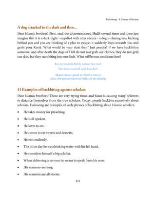 Backbiting - A Cancer of Society


A dog attacked in the dark and then...
Dear Islamic brothers! First, read the aforementioned Ḥadīš several times and then just
imagine that it is a dark night - engulfed with utter silence - a dog is chasing you, barking
behind you and you are thinking of a plan to escape, it suddenly leaps towards you and
grabs your Kurtā. What would be your state then? Just ponder! If we have backbitten
someone, and after death the dogs of Hell do not just grab our clothes, they do not grab
our skin, but they start biting into our flesh. What will be our condition then?

                            Kar lay taubaĥ Rab ki raḥmat hay bařī
                               Nār mayn warnaĥ sazā hogī kařī

                             Repent now; great is Allah’s mercy
                         Else, the punishment of Hell will be deadly



11 Examples of backbiting against scholars
Dear Islamic brothers! These are very trying times and Satan is causing many believers
to distance themselves from the true scholars. Today, people backbite excessively about
scholars. Following are examples of such phrases of backbiting about Islamic scholars:

•   He takes money for preaching.

•   He is ill-spoken.

•   He loves to eat.

•   He comes to eat sweets and desserts.

•   He eats endlessly.

•   The other day he was drinking water with his left hand.

•   He considers himself a big scholar.

•   When delivering a sermon he seems to speak from his nose.

•   His sermons are long.

•   His sermons are all stories.
                                            111
 