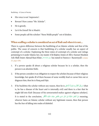 Backbiting - A Cancer of Society


•     His voice is not ‘impressive’.

•     Beware! Here comes “Mr. Scholar”.

•     He is greedy.

•     Let it be friend! He is Maulvī.

•     Some people call the scholars “these Mullā people” out of disdain.


When scoffing a scholar is considered an act of Kufr and when it is not...
There is a grave difference between the backbiting of an Islamic scholar and that of the
public. The cause of concern is that backbiting of a scholar usually has an aspect of
contempt of a scholar. Explaining the three states of contempt of a scholar and rulings
pertaining to it under Islamic law, my master A’lā Ḥaḍrat, Imām of Aĥl-e-Sunnat Maulānā
                                     ْ ْ َّ ُ ْ َ ِ َ
Ash-Shāĥ Imām Aḥmad Razā Khān ‫ ﻋـﻠَﻴْﻪ  رﲪَﺔ  اﻟـﺮﲪٰﻦ‬has stated in Fatawa-e- Razawiyyaĥ (volume
21, page 129):

1.    If a person speaks ill about a religious scholar because he is a scholar, then the
      person is an absolute Kāfir.

2.    If the person considers it an obligation to respect the scholars because of their religious
      knowledge, but speaks ill of them because of some worldly feud or curses him out or
      disgraces him, then he is Fāsiq and Fājir.
                                                                        ۡ         ۡ ۡ
3.    If he backbites the scholar without any reason, then he is ‫( ﻣﺮﻳۡﺾ اﻟﻘﻠﺐ وﺧﺒﻴﺚ اﻟﺒﺎﻃﻦ‬that
                                                                         ۡ

      is, he has a disease of the heart and is internally evil) and there is a fear that he
      might fall into Kufr [because of his unwarranted malice against religious scholars].
                                          ۡ ۡ ۡ                   ۡ
      It is stated in the conclusion,    ‫ﻣﻦ اﺑۡﻐﺾ ﻋﺎﻟﻤﺎ ﻣﻦ ﻏﲑ ﺳﺒﺐ ﻇﺎﻫﺮ ﺧﻴﻒ ﻋﻠﻴﻪ اﻟﻜﻔﺮ‬
                                                     ۡ
                                                        ٍ    ٍ
                                                                    ۡ   ً          ۡ
                                                                                        meaning,
      whoever hates an Islamic scholar without any legitimate reason, then that person
      has the fear of falling into realm of disbelief.



                                               112
 