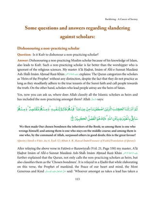 Backbiting - A Cancer of Society


       Some questions and answers regarding slandering
                                        against scholars:

Dishonouring a non-practicing scholar
Question: Is it Kufr to dishonour a non-practicing scholar?
Answer: Dishonouring a non-practicing Muslim scholar because of his knowledge of Islam,
also leads to Kufr. Such a non-practicing scholar is far better than the worshipper who is
ignorant of the religious sciences. My master A’lā Ḥaḍrat, Imām of Aĥl-e-Sunnat Maulānā
                                      ْ ْ َّ ُ ْ َ ِ َ
Ash-Shāĥ Imām Aḥmad Razā Khān ‫ ﻋـﻠَﻴْﻪ رﲪَﺔ اﻟـﺮﲪٰﻦ‬explains: The Quran categorizes the scholars
as ‘Heirs of the Prophet’ without any distinction, despite the fact that they do not practice as
long as they steadfastly adhere to the true tenants of the Sunnī faith and call people towards
the truth. On the other hand, scholars who lead people astray are the heirs of Satan.

Yes, now you can ask us, where does Allah classify all the Islamic scholars as heirs and
                                                      َّ َ ّ َ
has included the non-practicing amongst them? Allah ‫ ﻋﺰَوﺟﻞ‬says:
                                                           َ


ۡ ‫ﺛﻢ ورﺛۡﻨﺎ ۡ ﺘﺐ ﻟﺬﻳۡﻦ ﺻﻄﻔﻴﻨﺎ ﻣﻦ ﻋﺒﺎدﻧﺎ ﻨ ۡ ﻇﺎﻟﻢ ﻟﻨﻔﺴﻪ و ﻨ ۡ ﻣﻘﺘﺼﺪ و ﻨ‬
  ۡ   ٌ ۡ     ۡ
                  ٖ
                    ۡ ٌ         ۡ        ۡ   ۡ ۡ             ٰ            ۡ
                                    ۡ      ۡ               ۡ                ٌۢ
                                       ۡ ‫ﺳﺎﺑﻖ ﺑﺎ ۡ ۡ ٰ ت ﺑﺎذن ﷲ ٰ ذﻟﻚ ﻫﻮ ﻟۡﻔﻀﻞ‬
                                                    ٰ
                               ﴾٣٢﴿ ‫ﺒ‬
 We then made Our chosen bondmen the inheritors of the Book; so among them is one who
 wrongs himself; and among them is one who stays on the middle course; and among them is
 one who, by the command of Allah, surpassed others in good deeds; this is the great favour!
(Qurān) (Sūraĥ-e-Fāṭir, Juẓ 4, Āyaĥ 32) (Khān A. R., Kanzul Īmān(Treasure of Faith)[Translation of Quran])

After relaying the above verse in Fatāwā-e-Razawiyyaĥ (Vol. 21, Page 530) my master, A’lā
Ḥaḍrat Imām of Aĥl-e-Sunnat Maulānā Ash-Shāĥ Imām Aḥmad Razā Khān ‫َﻠَﻴﻪ  اﻟﺮﲪﺔ  اﻟﺮﲪٰﻦ‬ʋ               َّ ُ َ َّ ِ

further explained that the Quran, not only calls the non-practicing scholars as heirs, but
also classifies them as the ‘Chosen bondmen’. It is relayed in a Ḥadīš that while elaborating
on this verse, the Prophet of mankind, the Peace of our heart and mind, the Most
Generous and Kind ‫َﻠَﻴْﻪ  واٰﻟ ِٖﻪ  وﺳﻠَّﻢ‬ʋ  ‫  اﷲ  ﺗَﻌَﺎﱃ‬ʄ‫ ﺻ‬said: ‘Whoever amongst us takes a lead has taken a
                         ََ َ
                                    ِ        ٰ ُ َّ َ


                                                      113
 