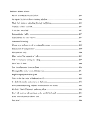 Backbiting - A Cancer of Society


   Masses should not criticize scholars............................................................................................... 183

   Saying of A’lā-Ḥaḍrat about censuring scholars ........................................................................... 184
   Made Du’a for them yet indulged in their backbiting ................................................................. 185
   Averted a horrific accident .............................................................................................................. 186

   Is suicide a true relief? ...................................................................................................................... 187

   Torment in the Hellfire .................................................................................................................... 187
   Torment with the same weapon ..................................................................................................... 187

   Torment of throttling ....................................................................................................................... 187
   Would go to his home to call towards righteousness .................................................................. 188

   Explanation of “carry my sins” ....................................................................................................... 189
   Mercy turned away ........................................................................................................................... 189
   Three parts of the torments of Hell ................................................................................................ 189
   Will be resurrected looking like a dog ........................................................................................... 189
   Small piece of meat ........................................................................................................................... 190

   One year of worship for every phrase ............................................................................................ 190
   Blessings of the polite words of the devotee .................................................................................. 191
   Frightening depictionof the grave .................................................................................................. 192

   Sister-in-law has casted a black magic spell .................................................................................. 193
   If a doll with needles is discovered in the home... ........................................................................ 194

   How can Bābā be wrong, when he doesn’t even ask for money? ............................................... 194
   We find a Ta’wīż [Talisman] under our pillow ............................................................................ 195
   Don’t call someone a drunk based on the smell of his breath .................................................... 195
   What is evidence under Islamic law? ............................................................................................. 196
   You stole! ........................................................................................................................................... 196
 