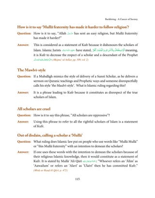 Backbiting - A Cancer of Society


How is it to say ‘Mullā fraternity has made it harder to follow religion’?
Question: How is it to say, “Allah        َّ َ َ ّ َ
                                          ‫ﻋﺰَوﺟﻞ‬       has sent an easy religion, but Mullā fraternity
          has made it harder?”

Answer:     This is considered as a statement of Kufr because it dishonours the scholars of
                                                                     ۡ     ۡ       ۡ ۡ
                                                                                   ٌ        ۡ ۡ  ۡ
            Islam. Islamic Jurists ‫ـﻪ اﻟـﺴﻼم‬ȹ ‫ رﲪﻬﻢ اﻟـﻠ‬have stated, ‫ اﻻﺳﺘﺨﻔﺎف ﺑﺎﻻﺷﺮاف واﻟﻌﻠﻤﺎءﻛﻔﺮ‬meaning,
                                                         َ َّ ُ ُ ُ َ ِ َ

            it is Kufr to decrease the respect of a scholar and a descendant of the Prophet
            ‫َﻠَﻴْﻪ واٰﻟِﻪ وﺳﻠَّﻢ‬ʋ ‫ اﷲ ﺗَﻌَﺎﱃ‬ʄ‫( .ﺻ‬Majma’-ul Anĥar, pp. 509, vol. 2)
                   ٖ ِ
                ََ َ              ٰ ُ َّ َ



The Mawlvī-style
Question: If a Muballigh mimics the style of delivery of a Sunnī Scholar, as he delivers a
          sermon on Quranic teachings and Prophetic ways and someone disrespectfully
          calls his style ‘the Maulvī-style’. What is Islamic ruling regarding this?

Answer:     It is a phrase leading to Kufr because it constitutes as disrespect of the true
            scholars of Islam.


All scholars are cruel
Question: How is it to say this phrase, “All scholars are oppressive”?
Answer:     Using this phrase to refer to all the rightful scholars of Islam is a statement
            of Kufr.

Out of disdain, calling a scholar a ‘Mullā’
Question: What ruling does Islamic law put on people who use words like “Mullā Mullā”
          or “this Mullā fraternity” with an intention to demean the scholars?
Answer:     If one uses these words with the intention to demean the scholars because of
            their religious Islamic knowledge, then it would constitute as a statement of
                                                           ٰ ِ ُ َْ َ
            Kufr. It is stated by Mullā ‘Ali Qārī ‫َﻠَﻴْﻪ‬ʋ  ‫“ :رﲪﺔ  اﷲ  ﺗَﻌَﺎﱃ‬Whoever refers an ‘Ālīm’ as
            ‘Aawailum’ or refers an ‘Alavī’ as ‘Ulaīvī’ then he has committed Kufr.”
            (Minḥ-ur Rauḍ-lil Qārī, p. 472)


                                                       115
 