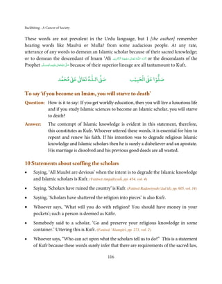 Backbiting - A Cancer of Society


These words are not prevalent in the Urdu language, but I [the author] remember
hearing words like Maulvā or Mullař from some audacious people. At any rate,
utterance of any words to demean an Islamic scholar because of their sacred knowledge;
or to demean the descendant of Imam ‘Ali ‫ـﻪ  ﺗَـﻌَـﺎﱃ  وﺟـﻬَـﻪ  اﻟـۡﮑـﺮﻳۡﻢ‬ȹ‫ ﮐَـﺮم  اﻟـﻠ‬or the descendants of the
                                                                     ِ َ ُ ۡ َ ٰ ُ َ َّ
Prophet ‫َﻠَﻴْﻪ واٰﻟ ِٖﻪ وﺳﻠَّﻢ‬ʋ ‫ اﷲ ﺗَﻌَﺎﱃ‬ʄ‫ ﺻ‬because of their superior lineage are all tantamount to Kufr.
            َ َ َ
                        ِ       ٰ ُ َّ َ


                            ٰ ٰ       ٰ
                       ‫ ﻣﺤﻤﺪ‬Ơ‫ ﻋ‬ƕ‫ اﻟـﻠـﻪ ﺗﻌﺎ‬Ơ‫ﺻ‬                        ۡ ْ       ۡ
                                                                    ‫ اﻟﺤﺒﻴﺐ‬Ơ‫ﺻﻠﻮا ﻋ‬

To say ‘if you become an Imām, you will starve to death’
Question: How is it to say: If you get worldly education, then you will live a luxurious life
          and if you study Islamic sciences to become an Islamic scholar, you will starve
          to death?
Answer:         The contempt of Islamic knowledge is evident in this statement, therefore,
                this constitutes as Kufr. Whoever uttered these words, it is essential for him to
                repent and renew his faith. If his intention was to degrade religious Islamic
                knowledge and Islamic scholars then he is surely a disbeliever and an apostate.
                His marriage is dissolved and his previous good deeds are all wasted.

10 Statements about scoffing the scholars
•     Saying, ‘All Maulvī are devious’ when the intent is to degrade the Islamic knowledge
      and Islamic scholars is Kufr. (Fatāwā Amjadiyyaĥ, pp. 454, vol. 4)
•     Saying, ‘Scholars have ruined the country’ is Kufr. (Fatāwā Raḍawiyyah (Jad īd), pp. 605, vol. 14)
•     Saying, ‘Scholars have shattered the religion into pieces’ is also Kufr.
•     Whoever says, ‘What will you do with religion? You should have money in your
      pockets’; such a person is deemed as Kāfir.
•     Somebody said to a scholar, ‘Go and preserve your religious knowledge in some
      container.’ Uttering this is Kufr. (Fatāwā ‘Alamgīrī, pp. 271, vol. 2)
•     Whoever says, “Who can act upon what the scholars tell us to do?” This is a statement
      of Kufr because these words surely infer that there are requirements of the sacred law,

                                                     116
 