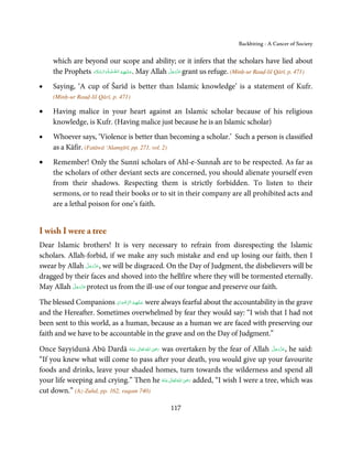 Backbiting - A Cancer of Society


    which are beyond our scope and ability; or it infers that the scholars have lied about
                  َ َّ َ       َّ ُ           َ            َّ َ ّ َ
    the Prophets ‫ .ﻋـﻠ َـﻴْﻬِﻢ اﻟـﺼﻠٰﻮة ُ واﻟـﺴﻼم‬May Allah ‫ ﻋﺰَوﺟﻞ‬grant us refuge. (Minḥ-ur Rauḍ-lil Qārī, p. 471)
                                                                َ

•   Saying, ‘A cup of Šarīd is better than Islamic knowledge’ is a statement of Kufr.
    (Minḥ-ur Rauḍ-lil Qārī, p. 471)

•   Having malice in your heart against an Islamic scholar because of his religious
    knowledge, is Kufr. (Having malice just because he is an Islamic scholar)
•   Whoever says, ‘Violence is better than becoming a scholar.’ Such a person is classified
    as a Kāfir. (Fatāwā ‘Alamgīrī, pp. 271, vol. 2)
•   Remember! Only the Sunnī scholars of Ahl-e-Sunnaĥ are to be respected. As far as
    the scholars of other deviant sects are concerned, you should alienate yourself even
    from their shadows. Respecting them is strictly forbidden. To listen to their
    sermons, or to read their books or to sit in their company are all prohibited acts and
    are a lethal poison for one’s faith.


I wish I were a tree
Dear Islamic brothers! It is very necessary to refrain from disrespecting the Islamic
scholars. Allah-forbid, if we make any such mistake and end up losing our faith, then I
                     َّ َ ّ َ
swear by Allah ‫ ,ﻋﺰَوﺟﻞ‬we will be disgraced. On the Day of Judgment, the disbelievers will be
                          َ
dragged by their faces and shoved into the hellfire where they will be tormented eternally.
           َّ َ َّ َ
May Allah ‫ ﻋﺰوﺟﻞ‬protect us from the ill-use of our tongue and preserve our faith.
                َ

The blessed Companions ‫ ﻋـﻠَﻴْﻬِﻢ اﻟﺮﺿﻮان‬were always fearful about the accountability in the grave
                           ْ َ ْ ِّ ُ  َ
and the Hereafter. Sometimes overwhelmed by fear they would say: “I wish that I had not
been sent to this world, as a human, because as a human we are faced with preserving our
faith and we have to be accountable in the grave and on the Day of Judgment.”
                                             ِ                                       َّ َ ّ َ
Once Sayyidunā Abū Dardā ‫  اﷲ  ﺗَﻌَﺎﱃ  ﻋـﻨْﻪ‬ʝ‫ ر‬was overtaken by the fear of Allah ‫ ,ﻋﺰَوﺟﻞ‬he said:
                                 ُ َ ٰ ُ َ َ                                              َ
“If you knew what will come to pass after your death, you would give up your favourite
foods and drinks, leave your shaded homes, turn towards the wilderness and spend all
                                                        ِ
your life weeping and crying.” Then he ‫ اﷲ ﺗَﻌَﺎﱃ ﻋـﻨْﻪ‬ʝ‫ ر‬added, “I wish I were a tree, which was
                                               ُ َ ٰ ُ َ َ
cut down.” (Az-Zuhd, pp. 162, raqam 740)

                                                     117
 