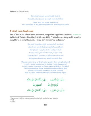 Backbiting - A Cancer of Society


                                     Mayn bajāye insān kay koi paūdā ĥotā yā
                              Nakhal ban kay Ṭaybaĥ kay bāgh main kĥařā ĥotā

                                   Not a man, but a tree had I been
                    As a palm tree, in the garden of Madinaĥ, standing had I been



I wish I were slaughtered
                                                                                             ِ
Ibn-e-‘Asākir has relayed these phrases of companion Sayyidunā Abū Dardā ‫  اﷲ  ﺗَﻌَﺎﱃ  ﻋـﻨْﻪ‬ʝ‫ر‬
                                                                              ُ َ ٰ ُ َ َ
in his book Tārīkh-e-Damishq (vol. 47, page 193): “I wish I were a sheep and I would be
slaughtered to serve the guests. I could have been served and eaten.”

                              Jān-kanī1 kī taklīfayn żabḥ say hain bařĥ kar kāsh!
                               Murgh ban kay Ṭaybaĥ mayn żabḥ ĥo gayā ĥotā
                                   Mar ghazār2-e-Ṭaybaĥ ka koi ĥotā parwānaĥ
                                   Gard-e-shm’a pĥir pĥir kar kāsh jal gaya ĥotā
                              Kāsh! Kharyā3, khacchar yā gĥořā ban kar ātā aur
                                   Muṣṭafā nay khunṫay say bāndĥ kar rakĥā ĥotā

                   The pain at the time of death is far greater than being butchered
                       I wish I was a rooster and in Medina I was slaughtered
                    I wish I was a wasp and in the orchards of Medina, I resided
                      Circling around the flame, I would have burned and died
                             I were a donkey or a horse or a mule, I hoped
                        Tied to a pole, [Beloved] Mustafa would keep me roped



                                 ٰ ٰ       ٰ
                            ‫ ﻣﺤﻤﺪ‬Ơ‫ ﻋ‬ƕ‫ اﻟـﻠـﻪ ﺗﻌﺎ‬Ơ‫ﺻ‬                   ۡ ْ       ۡ
                                                                    ‫ اﻟﺤﺒﻴﺐ‬Ơ‫ﺻﻠﻮا ﻋ‬
                                            ْ ْ                        ْ ْ
                                        ‫اﺳﺘﻐﻔﺮاﷲ‬                ‫ اﷲ‬ƕ‫ﺗﻮﺑﻮا ا‬

                                 ٰ ٰ       ٰ
                            ‫ ﻣﺤﻤﺪ‬Ơ‫ ﻋ‬ƕ‫ اﻟـﻠـﻪ ﺗﻌﺎ‬Ơ‫ﺻ‬                   ۡ ْ       ۡ
                                                                    ‫ اﻟﺤﺒﻴﺐ‬Ơ‫ﺻﻠﻮا ﻋ‬


1 A process in which the soul departures from the body is called an hour of death.
2 Field
3 Donkey



                                                          118
 