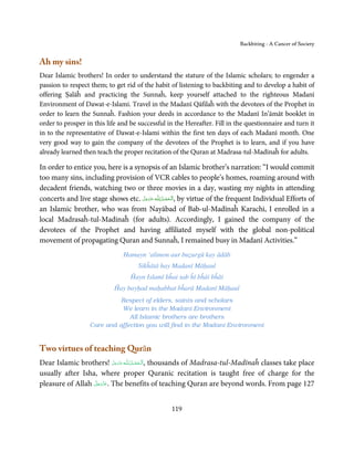 Backbiting - A Cancer of Society


Ah my sins!
Dear Islamic brothers! In order to understand the stature of the Islamic scholars; to engender a
passion to respect them; to get rid of the habit of listening to backbiting and to develop a habit of
offering Ṣalāĥ and practicing the Sunnaĥ, keep yourself attached to the righteous Madanī
Environment of Dawat-e-Islami. Travel in the Madanī Qāfilaĥ with the devotees of the Prophet in
order to learn the Sunnaĥ. Fashion your deeds in accordance to the Madanī In’āmāt booklet in
order to prosper in this life and be successful in the Hereafter. Fill in the questionnaire and turn it
in to the representative of Dawat-e-Islami within the first ten days of each Madanī month. One
very good way to gain the company of the devotees of the Prophet is to learn, and if you have
already learned then teach the proper recitation of the Quran at Madrasa-tul-Madīnaĥ for adults.

In order to entice you, here is a synopsis of an Islamic brother’s narration: “I would commit
too many sins, including provision of VCR cables to people’s homes, roaming around with
decadent friends, watching two or three movies in a day, wasting my nights in attending
concerts and live stage shows etc. ‫ـﻪ ﻋَﺰَوﺟﻞ‬ȹ ‫ ,اَﻟـ ْﺤﻤـﺪ ِ ﻟـﻠ‬by virtue of the frequent Individual Efforts of
                                     َّ َ َ ّ        ُ ْ َ
an Islamic brother, who was from Nayābad of Bab-ul-Madīnaĥ Karachi, I enrolled in a
local Madrasaĥ-tul-Madinaĥ (for adults). Accordingly, I gained the company of the
devotees of the Prophet and having affiliated myself with the global non-political
movement of propagating Quran and Sunnaĥ, I remained busy in Madanī Activities.”
                                  Hamayn ‘alimon aur buẓurgū kay ādāb
                                        Sikĥātā hay Madanī Māḥaul
                                     Ĥayn Islamī bĥai sab ĥī bĥāi bĥāi
                              Ĥay bayḥad maḥabbat bĥarā Madanī Māḥaul
                              Respect of elders, saints and scholars
                              We learn in the Madanī Environment
                                 All Islamic brothers are brothers
                    Care and affection you will find in the Madanī Environment


Two virtues of teaching Qurān
Dear Islamic brothers! ‫ـﻪ ﻋﺰَوﺟﻞ‬ȹ ‫ ,ا َﻟـْﺤﻤـﺪ  ﻟِـﻠ‬thousands of Madrasa-tul-Madīnaĥ classes take place
                           َّ َ ّ َ
                                َ       ُ ْ َ
usually after Isha, where proper Quranic recitation is taught free of charge for the
                  َّ َ ّ َ
pleasure of Allah ‫ .ﻋﺰَوﺟﻞ‬The benefits of teaching Quran are beyond words. From page 127
                       َ



                                                     119
 
