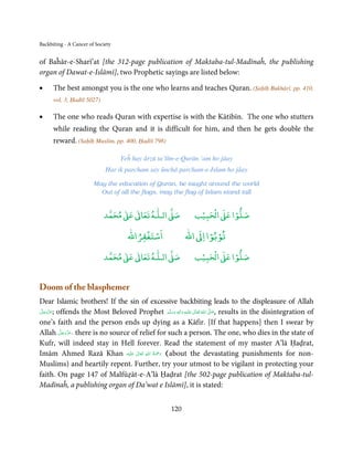 Backbiting - A Cancer of Society


of Baĥār-e-Sharī’at [the 312-page publication of Maktaba-tul-Madīnaĥ, the publishing
organ of Dawat-e-Islāmī], two Prophetic sayings are listed below:

•     The best amongst you is the one who learns and teaches Quran. (Ṣaḥīḥ Bukhārī, pp. 410,
      vol. 3, Ḥadīš 5027)

•     The one who reads Quran with expertise is with the Kātibīn. The one who stutters
      while reading the Quran and it is difficult for him, and then he gets double the
      reward. (Saḥīḥ Muslim, pp. 400, Ḥadīš 798)

                                   Yeĥ hay ārzū ta’līm-e-Qurān ‘am ho jāay
                             Har ik parcham say ūnchā parcham-e-Islam ho jāay

                        May the education of Quran, be taught around the world
                          Out of all the flags, may the flag of Islam stand tall


                                 ٰ ٰ       ٰ
                            ‫ ﻣﺤﻤﺪ‬Ơ‫ ﻋ‬ƕ‫ اﻟـﻠـﻪ ﺗﻌﺎ‬Ơ‫ﺻ‬               ۡ ْ       ۡ
                                                                ‫ اﻟﺤﺒﻴﺐ‬Ơ‫ﺻﻠﻮا ﻋ‬
                                         ْ ْ                       ْ ْ
                                     ‫اﺳﺘﻐﻔﺮاﷲ‬               ‫ اﷲ‬ƕ‫ﺗﻮﺑﻮا ا‬
                                 ٰ ٰ       ٰ
                            ‫ ﻣﺤﻤﺪ‬Ơ‫ ﻋ‬ƕ‫ اﻟـﻠـﻪ ﺗﻌﺎ‬Ơ‫ﺻ‬               ۡ ْ       ۡ
                                                                ‫ اﻟﺤﺒﻴﺐ‬Ơ‫ﺻﻠﻮا ﻋ‬


Doom of the blasphemer
Dear Islamic brothers! If the sin of excessive backbiting leads to the displeasure of Allah
‫ ;ﻋﺰَوﺟﻞ‬offends the Most Beloved Prophet ‫َﻠَﻴْﻪ  واٰﻟِﻪ  وﺳﻠَّﻢ‬ʋ  ‫  اﷲ  ﺗَﻌَﺎﱃ‬ʄ‫ ,ﺻ‬results in the disintegration of
 َّ َ ّ َ
      َ
                                                   ٖ ِ
                                                َ َ َ             ٰ ُ         َّ َ

one’s faith and the person ends up dying as a Kāfir. [If that happens] then I swear by
          َّ َ ّ َ
Allah ‫ ,ﻋﺰَوﺟﻞ‬there is no source of relief for such a person. The one, who dies in the state of
               َ
Kufr, will indeed stay in Hell forever. Read the statement of my master A’lā Ḥaḍrat,
                                      ِ ُ َْ
Imām Ahmed Razā Khan ‫َﻠَﻴْﻪ‬ʋ  ‫( رﲪﺔ  اﷲ  ﺗَﻌَﺎﱃ‬about the devastating punishments for non-
                                   ٰ         َ
Muslims) and heartily repent. Further, try your utmost to be vigilant in protecting your
faith. On page 147 of Malfūẓāt-e-A’lā Ḥaḍrat [the 502-page publication of Maktaba-tul-
Madīnaĥ, a publishing organ of Da’wat e Islāmī], it is stated:


                                                      120
 