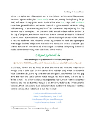 Backbiting - A Cancer of Society


“Once ‘Aāš (who was a blasphemer and a non-believer, as he uttered blasphemous
statements against the Prophet ‫َﻠَﻴْﻪ واٰﻟ ِٖﻪ وﺳﻠَّﻢ‬ʋ ‫ اﷲ ﺗَﻌَﺎﱃ‬ʄ‫ )ﺻ‬set out on a journey. During his trip (he got
                                   ََ َ
                                               ِ       ٰ ُ َّ َ
                                                                                     َّ َ ّ َ
tired) and rested, sitting against a tree. By the will of Allah ‫ ,ﻋﺰَوﺟﻞ‬Angel Jibrīl ‫َﻠَﻴْﻪ  اﻟﺼﻠٰﻮة ُ  واﻟﺴﻼم‬ʋ
                                                                                          َ             َ َّ َ َّ ِ

came down, gripped his head and started to smash it against the tree. He started yelling
and screaming, ‘Who is smashing my head?’ His companions kept repeating that they
were not able to see anyone. That continued until he died and reached the hellfire. On
the Day of Judgment, that dweller will be in a distinct situation. He used to call himself
‘Azīz-o-Karīm – honourable and dignified. The watchful angels of Hell will be ordered
to strike his head with a rod, which will create a big crater on his head. This opening will
be far bigger than the imagination. His molar will be equal to the size of Mount Uḥud
and the depth of the wound will be much deeper! Thereafter, the opening of his head
will be filled with the boiling water of Hell and he will be told:

                                         ﴾٤٩﴿ ‫ﺮﻳۡﻢ‬      ۡ ‫ذق ﻧﻚ ﻧۡﺖ ﻟ ۡ ﻳۡﺰ‬
                                                                         ۡ

                    “Taste it! Indeed you only are the most honourable, the dignified!”
       (Qurān)(Sūraĥ-Ad-Dukhān, Juẓ 25, Āyaĥ 49) (Kanzul Īmān(Treasure of Faith)[Translation of Quran])

In addition, heretics will be forced to drink that water and when the water will be
brought close to their faces, the skin of their faces will melt away. When the water will
reach their stomachs, it will rip their intestines into pieces. Despite that, they will gulp
down the water like thirsty camels. When hunger will bother them, they will be fed
thorny cactus1. That cactus will be like boiling melted copper, which will boil inside their
stomachs and will not help their hunger at all. However, there will be several different
torments. Death will come to them from everywhere, but they will not die nor will their
torment subside. They will remain in that state forever.”

                                       Khudāyā buray khātimay say bachānā
                                      Pařĥūn Kalimaĥ jab niklay dam Ya Ilāĥī
                                    Gunāĥaun say bĥarpūr Nāmaĥ ĥay mayrā
                                       Teray ĥātĥ mayn ĥay bĥaram Ya Ilāĥī

1   A thorny poisonous plant whose leaves are green and flowers are colourful.
                                                           121
 