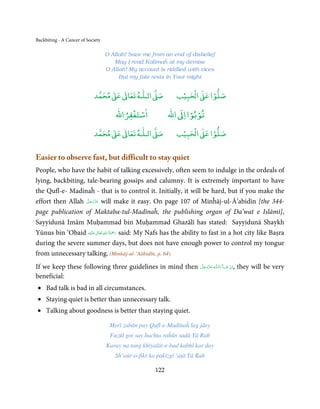 Backbiting - A Cancer of Society

                                   O Allah! Save me from an end of disbelief
                                      May I read Kalimaĥ at my demise
                                   O Allah! My account is riddled with vices
                                        But my fate rests in Your might


                                 ٰ ٰ       ٰ
                            ‫ ﻣﺤﻤﺪ‬Ơ‫ ﻋ‬ƕ‫ اﻟـﻠـﻪ ﺗﻌﺎ‬Ơ‫ﺻ‬             ۡ ْ       ۡ
                                                              ‫ اﻟﺤﺒﻴﺐ‬Ơ‫ﺻﻠﻮا ﻋ‬
                                          ْ ْ                      ْ ْ
                                      ‫اﺳﺘﻐﻔﺮاﷲ‬              ‫ اﷲ‬ƕ‫ﺗﻮﺑﻮا ا‬
                                 ٰ ٰ       ٰ
                            ‫ ﻣﺤﻤﺪ‬Ơ‫ ﻋ‬ƕ‫ اﻟـﻠـﻪ ﺗﻌﺎ‬Ơ‫ﺻ‬             ۡ ْ       ۡ
                                                              ‫ اﻟﺤﺒﻴﺐ‬Ơ‫ﺻﻠﻮا ﻋ‬


Easier to observe fast, but difficult to stay quiet
People, who have the habit of talking excessively, often seem to indulge in the ordeals of
lying, backbiting, tale-bearing gossips and calumny. It is extremely important to have
the Qufl-e- Madinaĥ - that is to control it. Initially, it will be hard, but if you make the
                   َّ َ ّ َ
effort then Allah ‫ ﻋﺰَوﺟﻞ‬will make it easy. On page 107 of Minĥāj-ul-Ā’abidīn [the 344-
                        َ
page publication of Maktaba-tul-Madīnaĥ, the publishing organ of Da’wat e Islāmī],
Sayyidunā Imām Muḥammad bin Muḥammad Ghazālī has stated: Sayyidunā Shaykh
                          ٰ ِ ُ ْ َ
Yūnus bin ‘Obaid ‫َﻠَﻴْﻪ‬ʋ  ‫ رﲪَﺔ  اﷲ  ﺗَﻌَﺎﱃ‬said: My Nafs has the ability to fast in a hot city like Baṣra
during the severe summer days, but does not have enough power to control my tongue
from unnecessary talking. (Minhāj-ul-‘Aābidīn, p. 64)
If we keep these following three guidelines in mind then                ‫ـﻪ  ﻋﺰَوﺟﻞ‬ȹ‫ﺂءَاﻟـﻠ‬ˠ‫,اِن  ﺷ‬
                                                                        َّ َ ّ َ
                                                                             َ             َ ْ       they will be very
beneficial:
 • Bad talk is bad in all circumstances.
 • Staying quiet is better than unnecessary talk.
• Talking about goodness is better than staying quiet.

                                    Merī zabān pay Qufl-e-Madīnaĥ lag jāey
                                    Fuzūl goi say bachta raĥūn sadā Yā Rab
                                   Karay na tang khīyalāt-e-bad kabhī kar day
                                      Sh’aūr-o-fikr ko pakīzgī ‘aṭā Yā Rab

                                                      122
 