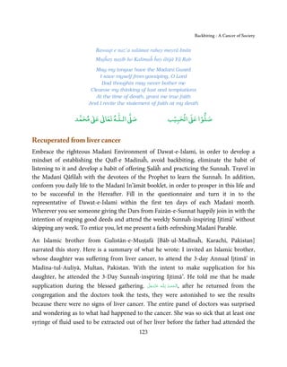 Backbiting - A Cancer of Society


                            Bawaqt e naz’a salāmat rahay mayrā Imān
                           Mujĥay naṣīb ho Kalimaĥ ĥay iltijā Yā Rab
                           May my tongue have the Madanī Guard
                             I save myself from gossiping, O Lord
                              Bad thoughts may never bother me
                         Cleanse my thinking of lust and temptations
                           At the time of death, grant me true faith
                        And I recite the statement of faith at my death

                       ٰ ٰ       ٰ
                  ‫ ﻣﺤﻤﺪ‬Ơ‫ ﻋ‬ƕ‫ اﻟـﻠـﻪ ﺗﻌﺎ‬Ơ‫ﺻ‬                    ۡ ْ       ۡ
                                                           ‫ اﻟﺤﺒﻴﺐ‬Ơ‫ﺻﻠﻮا ﻋ‬


Recuperated from liver cancer
Embrace the righteous Madanī Environment of Dawat-e-Islami, in order to develop a
mindset of establishing the Qufl-e Madinaĥ, avoid backbiting, eliminate the habit of
listening to it and develop a habit of offering Ṣalāĥ and practicing the Sunnaĥ. Travel in
the Madanī Qāfilaĥ with the devotees of the Prophet to learn the Sunnaĥ. In addition,
conform you daily life to the Madanī In’āmāt booklet, in order to prosper in this life and
to be successful in the Hereafter. Fill in the questionnaire and turn it in to the
representative of Dawat-e-Islami within the first ten days of each Madanī month.
Wherever you see someone giving the Dars from Faizān-e-Sunnat happily join in with the
intention of reaping good deeds and attend the weekly Sunnaĥ-inspiring Ijtimā’ without
skipping any week. To entice you, let me present a faith-refreshing Madanī Parable.

An Islamic brother from Gulistān-e-Muṣṭafā [Bāb-ul-Madīnaĥ, Karachi, Pakistan]
narrated this story. Here is a summary of what he wrote: I invited an Islamic brother,
whose daughter was suffering from liver cancer, to attend the 3-day Annual Ijtimā’ in
Madīna-tul-Auliyā, Multan, Pakistan. With the intent to make supplication for his
daughter, he attended the 3-Day Sunnaĥ-inspiring Ijtimā’. He told me that he made
supplication during the blessed gathering. ‫ـﻪ  ﻋﺰَوﺟﻞ‬ȹ‫ ,ا َﻟْـﺤﻤـﺪ ِ ﻟـﻠ‬after he returned from the
                                               َّ َ ّ َ
                                                    َ       ُ ْ َ

congregation and the doctors took the tests, they were astonished to see the results
because there were no signs of liver cancer. The entire panel of doctors was surprised
and wondering as to what had happened to the cancer. She was so sick that at least one
syringe of fluid used to be extracted out of her liver before the father had attended the
                                               123
 